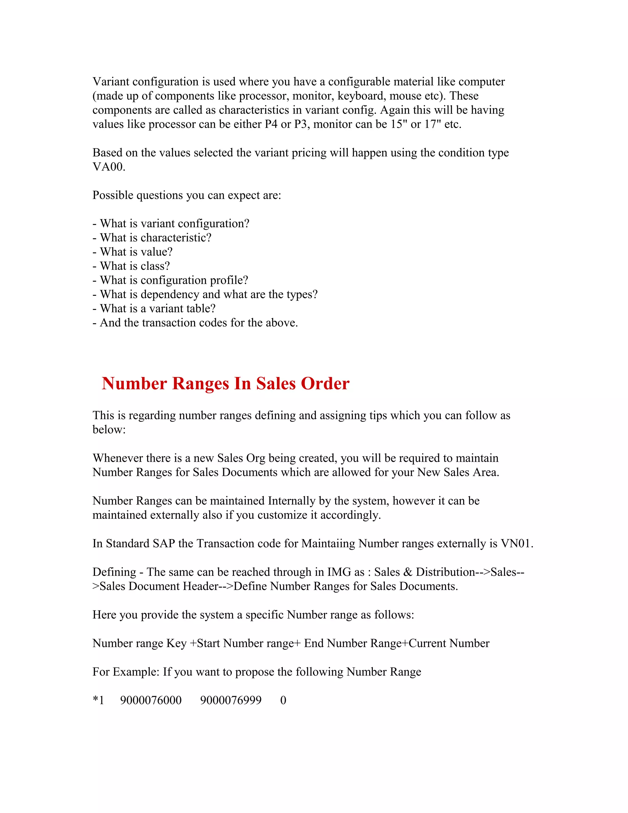 Variant configuration is used where you have a configurable material like computer
(made up of components like processor, monitor, keyboard, mouse etc). These
components are called as characteristics in variant config. Again this will be having
values like processor can be either P4 or P3, monitor can be 15" or 17" etc.

Based on the values selected the variant pricing will happen using the condition type
VA00.

Possible questions you can expect are:

- What is variant configuration?
- What is characteristic?
- What is value?
- What is class?
- What is configuration profile?
- What is dependency and what are the types?
- What is a variant table?
- And the transaction codes for the above.




 Number Ranges In Sales Order
This is regarding number ranges defining and assigning tips which you can follow as
below:

Whenever there is a new Sales Org being created, you will be required to maintain
Number Ranges for Sales Documents which are allowed for your New Sales Area.

Number Ranges can be maintained Internally by the system, however it can be
maintained externally also if you customize it accordingly.

In Standard SAP the Transaction code for Maintaiing Number ranges externally is VN01.

Defining - The same can be reached through in IMG as : Sales & Distribution-->Sales--
>Sales Document Header-->Define Number Ranges for Sales Documents.

Here you provide the system a specific Number range as follows:

Number range Key +Start Number range+ End Number Range+Current Number

For Example: If you want to propose the following Number Range

*1   9000076000       9000076999      0
 