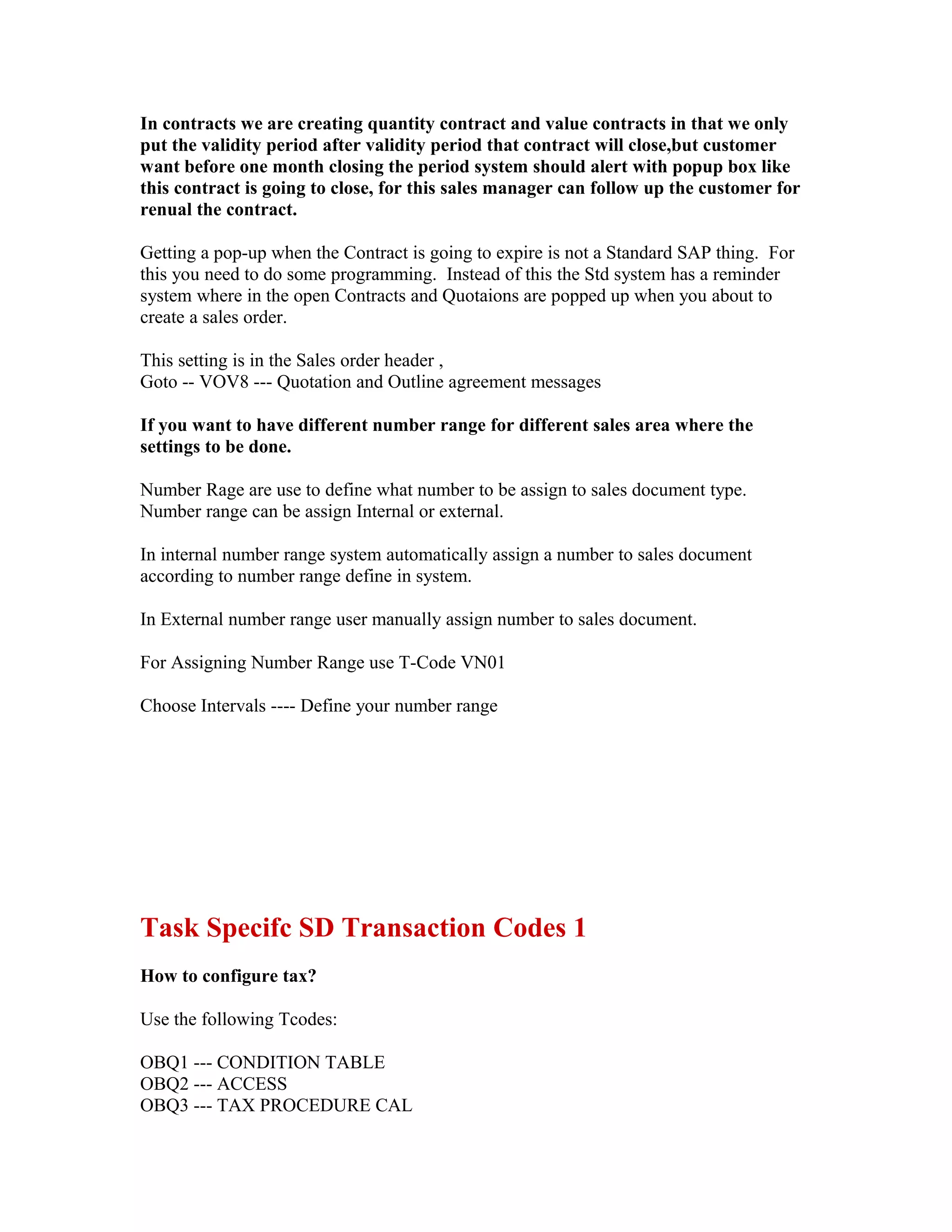In contracts we are creating quantity contract and value contracts in that we only
put the validity period after validity period that contract will close,but customer
want before one month closing the period system should alert with popup box like
this contract is going to close, for this sales manager can follow up the customer for
renual the contract.

Getting a pop-up when the Contract is going to expire is not a Standard SAP thing. For
this you need to do some programming. Instead of this the Std system has a reminder
system where in the open Contracts and Quotaions are popped up when you about to
create a sales order.

This setting is in the Sales order header ,
Goto -- VOV8 --- Quotation and Outline agreement messages

If you want to have different number range for different sales area where the
settings to be done.

Number Rage are use to define what number to be assign to sales document type.
Number range can be assign Internal or external.

In internal number range system automatically assign a number to sales document
according to number range define in system.

In External number range user manually assign number to sales document.

For Assigning Number Range use T-Code VN01

Choose Intervals ---- Define your number range




Task Specifc SD Transaction Codes 1
How to configure tax?

Use the following Tcodes:

OBQ1 --- CONDITION TABLE
OBQ2 --- ACCESS
OBQ3 --- TAX PROCEDURE CAL
 