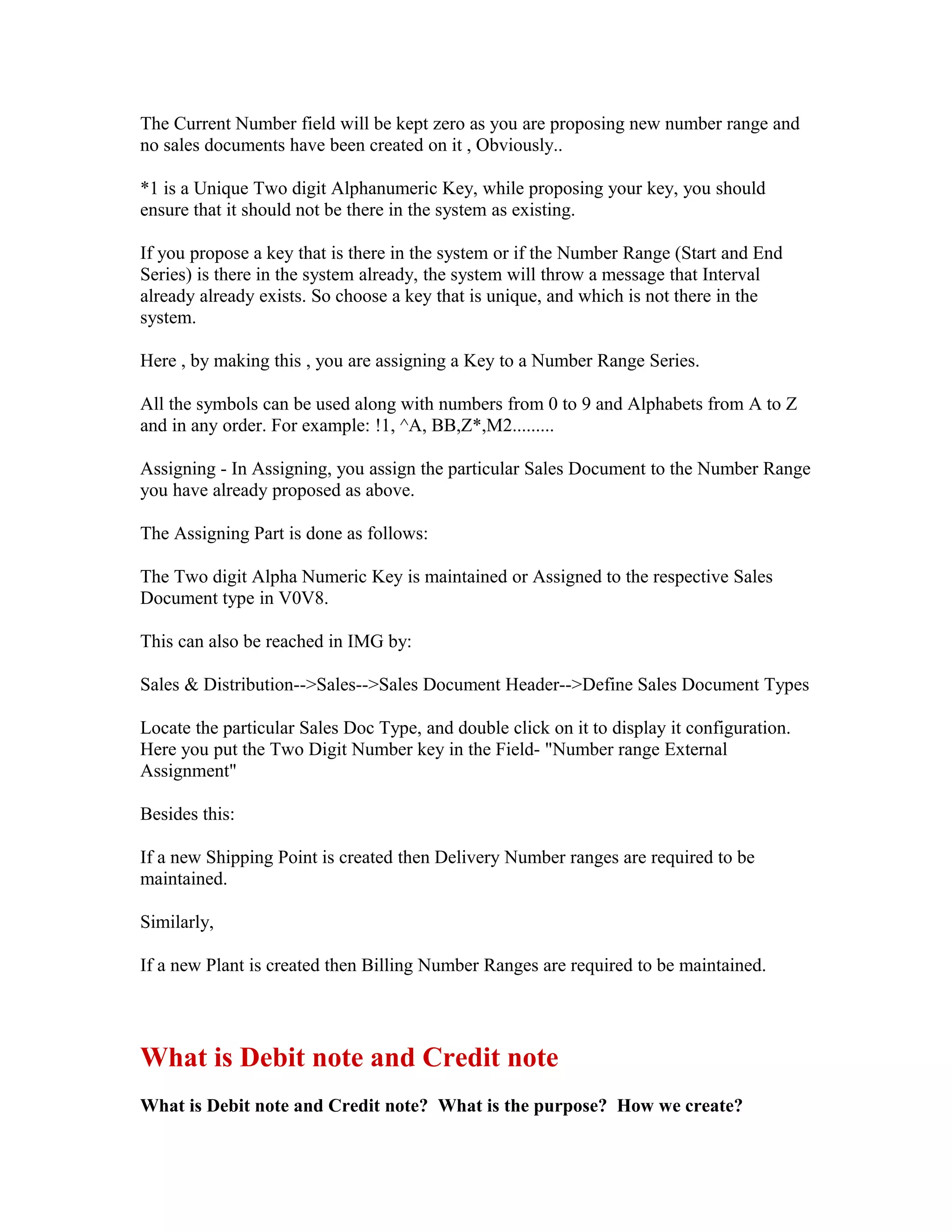The Current Number field will be kept zero as you are proposing new number range and
no sales documents have been created on it , Obviously..

*1 is a Unique Two digit Alphanumeric Key, while proposing your key, you should
ensure that it should not be there in the system as existing.

If you propose a key that is there in the system or if the Number Range (Start and End
Series) is there in the system already, the system will throw a message that Interval
already already exists. So choose a key that is unique, and which is not there in the
system.

Here , by making this , you are assigning a Key to a Number Range Series.

All the symbols can be used along with numbers from 0 to 9 and Alphabets from A to Z
and in any order. For example: !1, ^A, BB,Z*,M2.........

Assigning - In Assigning, you assign the particular Sales Document to the Number Range
you have already proposed as above.

The Assigning Part is done as follows:

The Two digit Alpha Numeric Key is maintained or Assigned to the respective Sales
Document type in V0V8.

This can also be reached in IMG by:

Sales & Distribution-->Sales-->Sales Document Header-->Define Sales Document Types

Locate the particular Sales Doc Type, and double click on it to display it configuration.
Here you put the Two Digit Number key in the Field- "Number range External
Assignment"

Besides this:

If a new Shipping Point is created then Delivery Number ranges are required to be
maintained.

Similarly,

If a new Plant is created then Billing Number Ranges are required to be maintained.




What is Debit note and Credit note
What is Debit note and Credit note? What is the purpose? How we create?
 