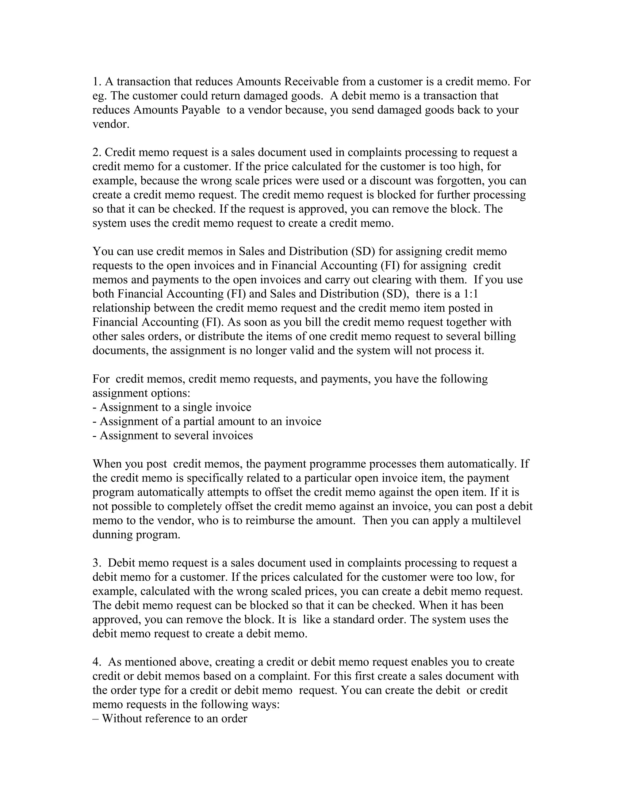 1. A transaction that reduces Amounts Receivable from a customer is a credit memo. For
eg. The customer could return damaged goods. A debit memo is a transaction that
reduces Amounts Payable to a vendor because, you send damaged goods back to your
vendor.

2. Credit memo request is a sales document used in complaints processing to request a
credit memo for a customer. If the price calculated for the customer is too high, for
example, because the wrong scale prices were used or a discount was forgotten, you can
create a credit memo request. The credit memo request is blocked for further processing
so that it can be checked. If the request is approved, you can remove the block. The
system uses the credit memo request to create a credit memo.

You can use credit memos in Sales and Distribution (SD) for assigning credit memo
requests to the open invoices and in Financial Accounting (FI) for assigning credit
memos and payments to the open invoices and carry out clearing with them. If you use
both Financial Accounting (FI) and Sales and Distribution (SD), there is a 1:1
relationship between the credit memo request and the credit memo item posted in
Financial Accounting (FI). As soon as you bill the credit memo request together with
other sales orders, or distribute the items of one credit memo request to several billing
documents, the assignment is no longer valid and the system will not process it.

For credit memos, credit memo requests, and payments, you have the following
assignment options:
- Assignment to a single invoice
- Assignment of a partial amount to an invoice
- Assignment to several invoices

When you post credit memos, the payment programme processes them automatically. If
the credit memo is specifically related to a particular open invoice item, the payment
program automatically attempts to offset the credit memo against the open item. If it is
not possible to completely offset the credit memo against an invoice, you can post a debit
memo to the vendor, who is to reimburse the amount. Then you can apply a multilevel
dunning program.

3. Debit memo request is a sales document used in complaints processing to request a
debit memo for a customer. If the prices calculated for the customer were too low, for
example, calculated with the wrong scaled prices, you can create a debit memo request.
The debit memo request can be blocked so that it can be checked. When it has been
approved, you can remove the block. It is like a standard order. The system uses the
debit memo request to create a debit memo.

4. As mentioned above, creating a credit or debit memo request enables you to create
credit or debit memos based on a complaint. For this first create a sales document with
the order type for a credit or debit memo request. You can create the debit or credit
memo requests in the following ways:
– Without reference to an order
 