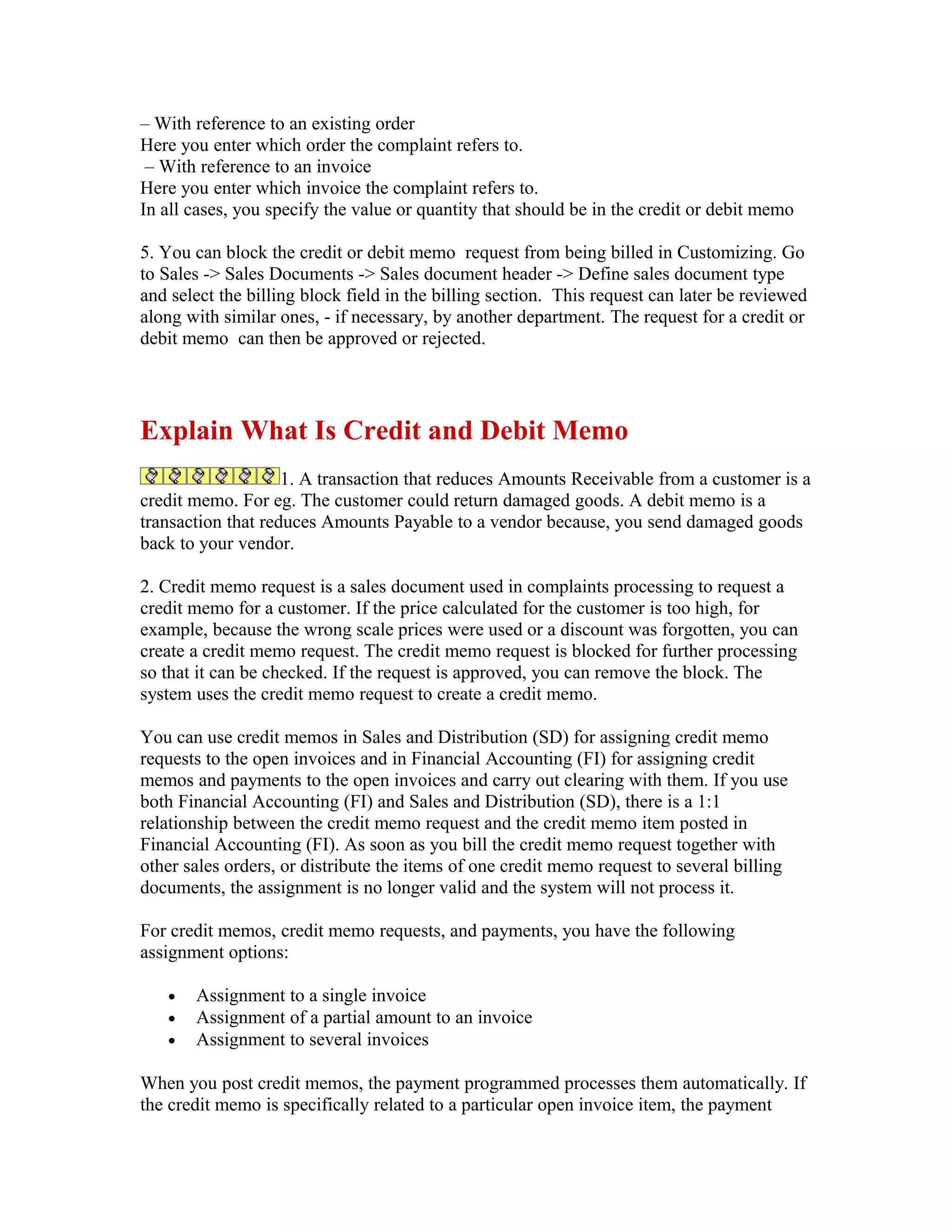 – With reference to an existing order
Here you enter which order the complaint refers to.
 – With reference to an invoice
Here you enter which invoice the complaint refers to.
In all cases, you specify the value or quantity that should be in the credit or debit memo

5. You can block the credit or debit memo request from being billed in Customizing. Go
to Sales -> Sales Documents -> Sales document header -> Define sales document type
and select the billing block field in the billing section. This request can later be reviewed
along with similar ones, - if necessary, by another department. The request for a credit or
debit memo can then be approved or rejected.




Explain What Is Credit and Debit Memo
                    1. A transaction that reduces Amounts Receivable from a customer is a
credit memo. For eg. The customer could return damaged goods. A debit memo is a
transaction that reduces Amounts Payable to a vendor because, you send damaged goods
back to your vendor.

2. Credit memo request is a sales document used in complaints processing to request a
credit memo for a customer. If the price calculated for the customer is too high, for
example, because the wrong scale prices were used or a discount was forgotten, you can
create a credit memo request. The credit memo request is blocked for further processing
so that it can be checked. If the request is approved, you can remove the block. The
system uses the credit memo request to create a credit memo.

You can use credit memos in Sales and Distribution (SD) for assigning credit memo
requests to the open invoices and in Financial Accounting (FI) for assigning credit
memos and payments to the open invoices and carry out clearing with them. If you use
both Financial Accounting (FI) and Sales and Distribution (SD), there is a 1:1
relationship between the credit memo request and the credit memo item posted in
Financial Accounting (FI). As soon as you bill the credit memo request together with
other sales orders, or distribute the items of one credit memo request to several billing
documents, the assignment is no longer valid and the system will not process it.

For credit memos, credit memo requests, and payments, you have the following
assignment options:

   •   Assignment to a single invoice
   •   Assignment of a partial amount to an invoice
   •   Assignment to several invoices

When you post credit memos, the payment programmed processes them automatically. If
the credit memo is specifically related to a particular open invoice item, the payment
 