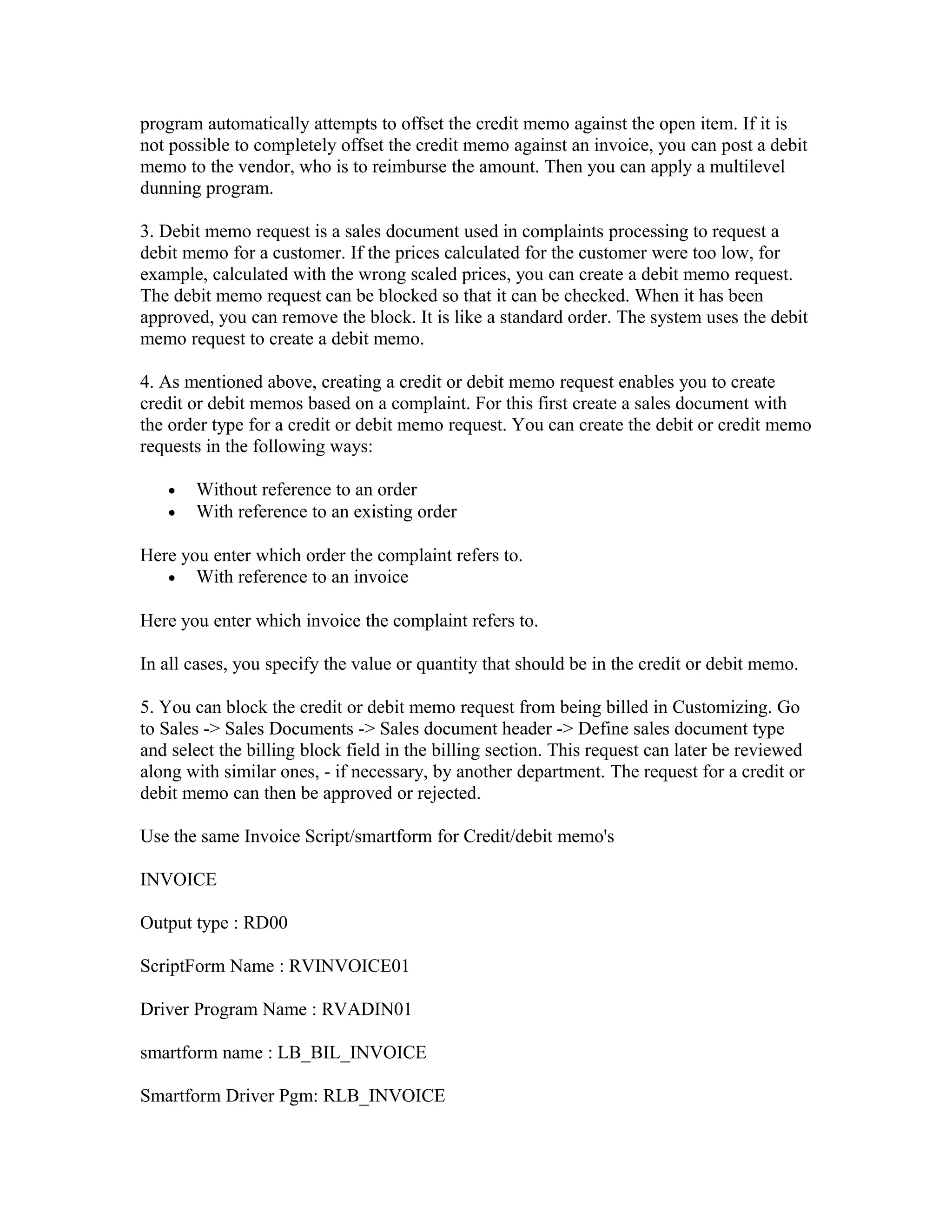 program automatically attempts to offset the credit memo against the open item. If it is
not possible to completely offset the credit memo against an invoice, you can post a debit
memo to the vendor, who is to reimburse the amount. Then you can apply a multilevel
dunning program.

3. Debit memo request is a sales document used in complaints processing to request a
debit memo for a customer. If the prices calculated for the customer were too low, for
example, calculated with the wrong scaled prices, you can create a debit memo request.
The debit memo request can be blocked so that it can be checked. When it has been
approved, you can remove the block. It is like a standard order. The system uses the debit
memo request to create a debit memo.

4. As mentioned above, creating a credit or debit memo request enables you to create
credit or debit memos based on a complaint. For this first create a sales document with
the order type for a credit or debit memo request. You can create the debit or credit memo
requests in the following ways:

   •   Without reference to an order
   •   With reference to an existing order

Here you enter which order the complaint refers to.
   • With reference to an invoice

Here you enter which invoice the complaint refers to.

In all cases, you specify the value or quantity that should be in the credit or debit memo.

5. You can block the credit or debit memo request from being billed in Customizing. Go
to Sales -> Sales Documents -> Sales document header -> Define sales document type
and select the billing block field in the billing section. This request can later be reviewed
along with similar ones, - if necessary, by another department. The request for a credit or
debit memo can then be approved or rejected.

Use the same Invoice Script/smartform for Credit/debit memo's

INVOICE

Output type : RD00

ScriptForm Name : RVINVOICE01

Driver Program Name : RVADIN01

smartform name : LB_BIL_INVOICE

Smartform Driver Pgm: RLB_INVOICE
 