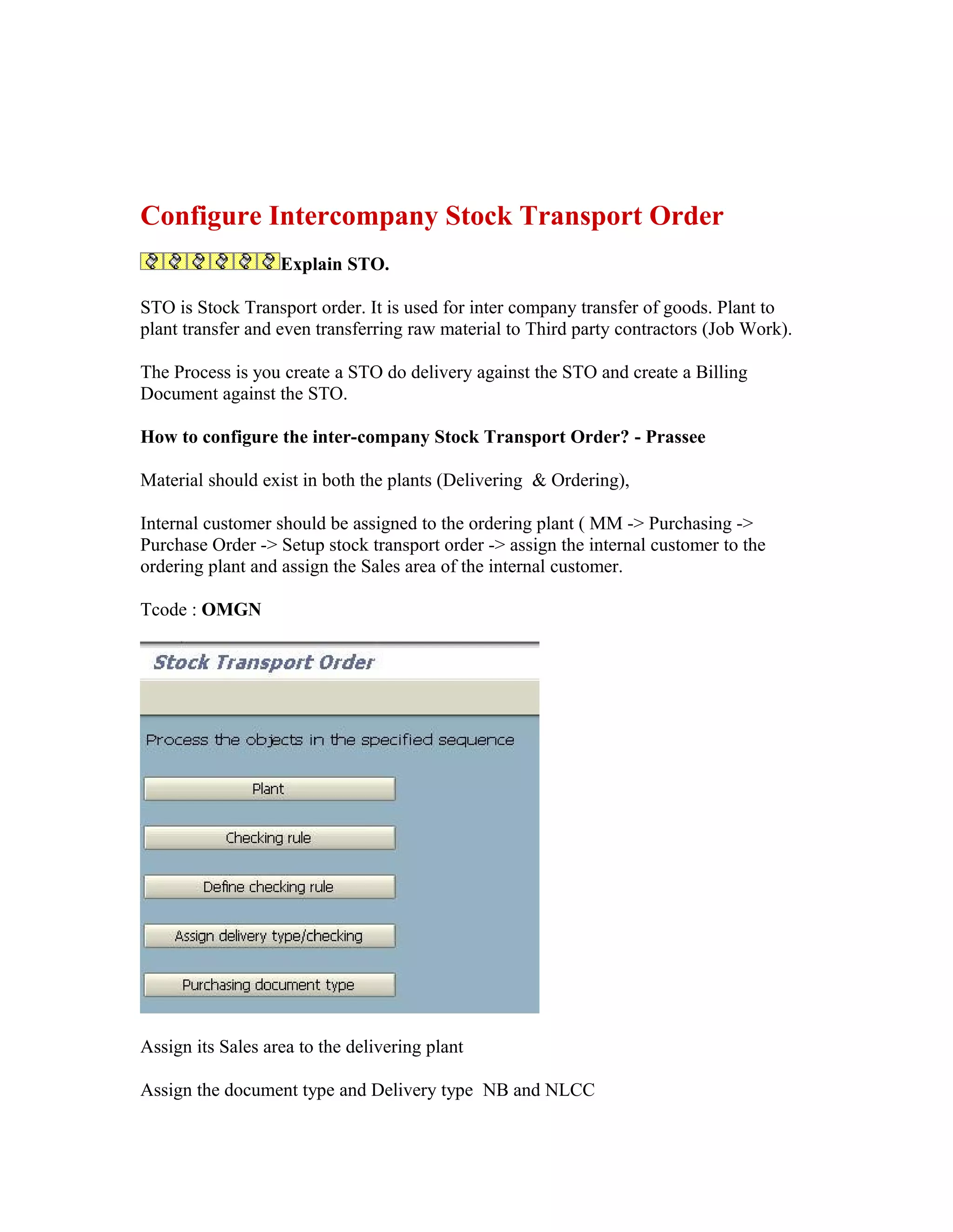 Configure Intercompany Stock Transport Order
                   Explain STO.

STO is Stock Transport order. It is used for inter company transfer of goods. Plant to
plant transfer and even transferring raw material to Third party contractors (Job Work).

The Process is you create a STO do delivery against the STO and create a Billing
Document against the STO.

How to configure the inter-company Stock Transport Order? - Prassee

Material should exist in both the plants (Delivering & Ordering),

Internal customer should be assigned to the ordering plant ( MM -> Purchasing ->
Purchase Order -> Setup stock transport order -> assign the internal customer to the
ordering plant and assign the Sales area of the internal customer.

Tcode : OMGN




Assign its Sales area to the delivering plant

Assign the document type and Delivery type NB and NLCC
 