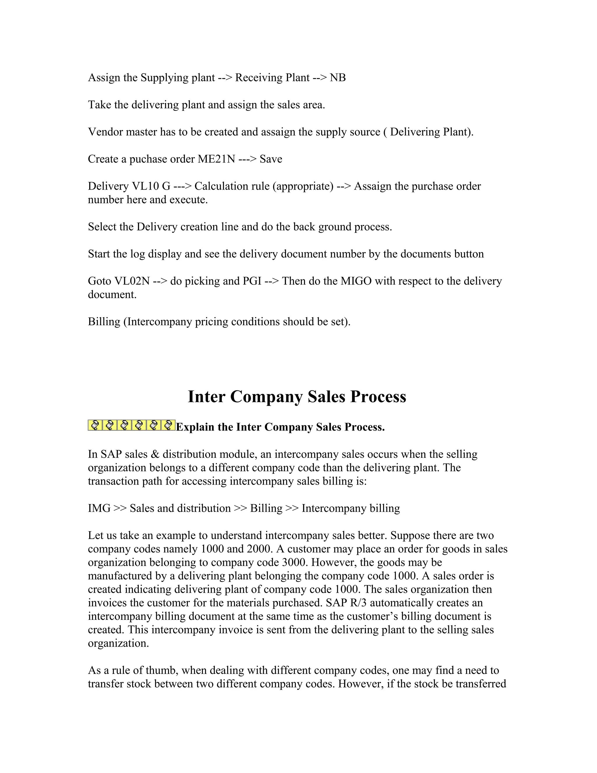 Assign the Supplying plant --> Receiving Plant --> NB

Take the delivering plant and assign the sales area.

Vendor master has to be created and assaign the supply source ( Delivering Plant).

Create a puchase order ME21N ---> Save

Delivery VL10 G ---> Calculation rule (appropriate) --> Assaign the purchase order
number here and execute.

Select the Delivery creation line and do the back ground process.

Start the log display and see the delivery document number by the documents button

Goto VL02N --> do picking and PGI --> Then do the MIGO with respect to the delivery
document.

Billing (Intercompany pricing conditions should be set).




                     Inter Company Sales Process
                   Explain the Inter Company Sales Process.

In SAP sales & distribution module, an intercompany sales occurs when the selling
organization belongs to a different company code than the delivering plant. The
transaction path for accessing intercompany sales billing is:

IMG >> Sales and distribution >> Billing >> Intercompany billing

Let us take an example to understand intercompany sales better. Suppose there are two
company codes namely 1000 and 2000. A customer may place an order for goods in sales
organization belonging to company code 3000. However, the goods may be
manufactured by a delivering plant belonging the company code 1000. A sales order is
created indicating delivering plant of company code 1000. The sales organization then
invoices the customer for the materials purchased. SAP R/3 automatically creates an
intercompany billing document at the same time as the customer’s billing document is
created. This intercompany invoice is sent from the delivering plant to the selling sales
organization.

As a rule of thumb, when dealing with different company codes, one may find a need to
transfer stock between two different company codes. However, if the stock be transferred
 