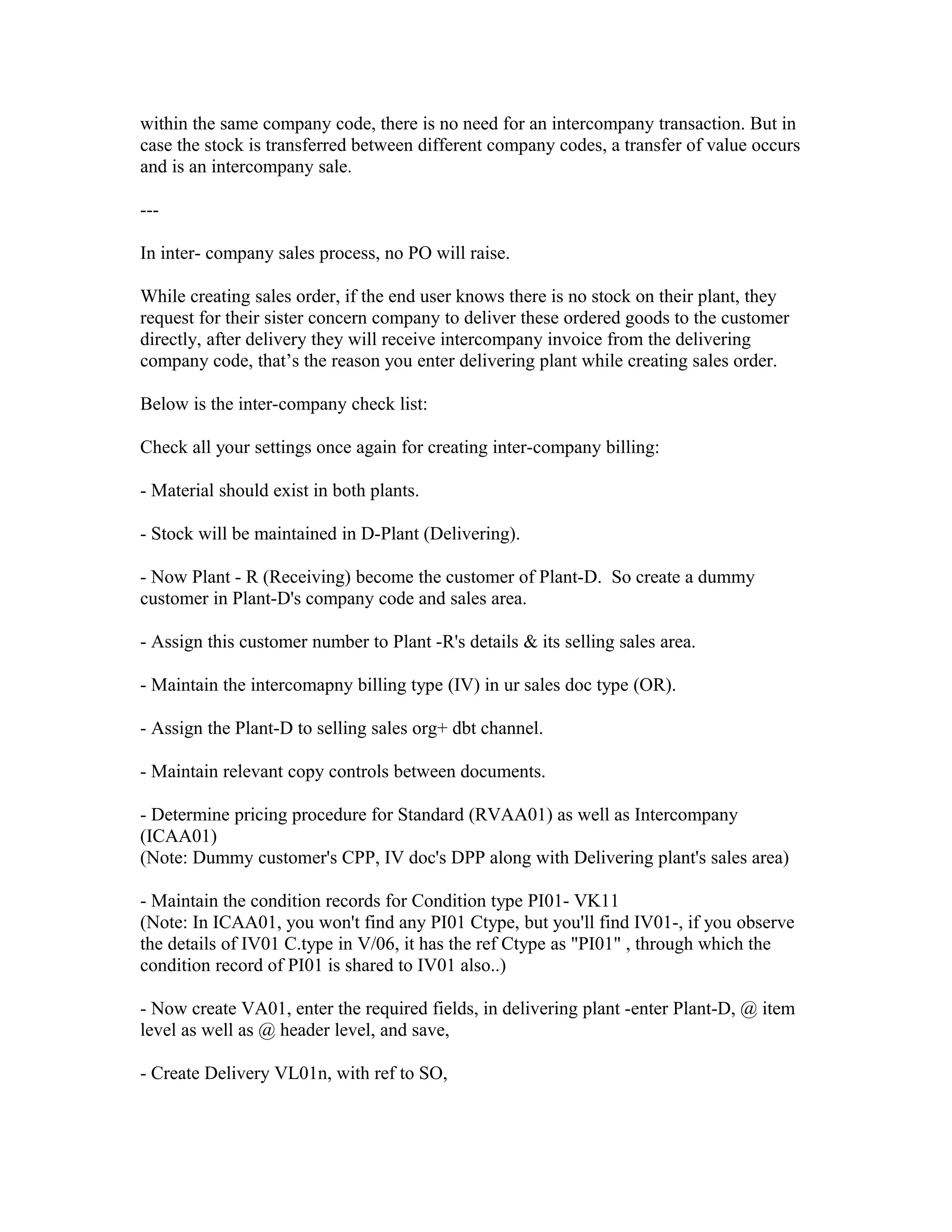 within the same company code, there is no need for an intercompany transaction. But in
case the stock is transferred between different company codes, a transfer of value occurs
and is an intercompany sale.

---

In inter- company sales process, no PO will raise.

While creating sales order, if the end user knows there is no stock on their plant, they
request for their sister concern company to deliver these ordered goods to the customer
directly, after delivery they will receive intercompany invoice from the delivering
company code, that’s the reason you enter delivering plant while creating sales order.

Below is the inter-company check list:

Check all your settings once again for creating inter-company billing:

- Material should exist in both plants.

- Stock will be maintained in D-Plant (Delivering).

- Now Plant - R (Receiving) become the customer of Plant-D. So create a dummy
customer in Plant-D's company code and sales area.

- Assign this customer number to Plant -R's details & its selling sales area.

- Maintain the intercomapny billing type (IV) in ur sales doc type (OR).

- Assign the Plant-D to selling sales org+ dbt channel.

- Maintain relevant copy controls between documents.

- Determine pricing procedure for Standard (RVAA01) as well as Intercompany
(ICAA01)
(Note: Dummy customer's CPP, IV doc's DPP along with Delivering plant's sales area)

- Maintain the condition records for Condition type PI01- VK11
(Note: In ICAA01, you won't find any PI01 Ctype, but you'll find IV01-, if you observe
the details of IV01 C.type in V/06, it has the ref Ctype as "PI01" , through which the
condition record of PI01 is shared to IV01 also..)

- Now create VA01, enter the required fields, in delivering plant -enter Plant-D, @ item
level as well as @ header level, and save,

- Create Delivery VL01n, with ref to SO,
 