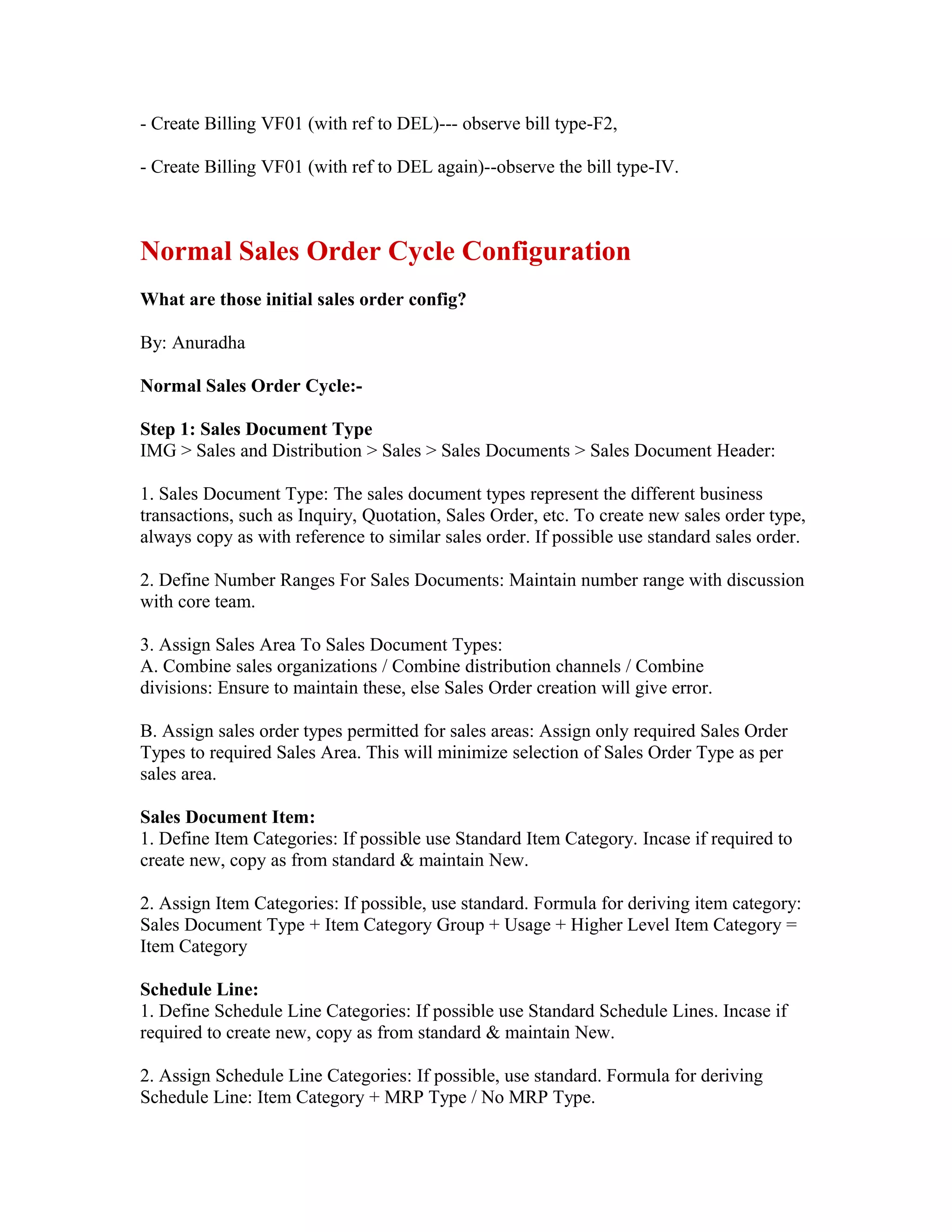 - Create Billing VF01 (with ref to DEL)--- observe bill type-F2,

- Create Billing VF01 (with ref to DEL again)--observe the bill type-IV.



Normal Sales Order Cycle Configuration
What are those initial sales order config?

By: Anuradha

Normal Sales Order Cycle:-

Step 1: Sales Document Type
IMG > Sales and Distribution > Sales > Sales Documents > Sales Document Header:

1. Sales Document Type: The sales document types represent the different business
transactions, such as Inquiry, Quotation, Sales Order, etc. To create new sales order type,
always copy as with reference to similar sales order. If possible use standard sales order.

2. Define Number Ranges For Sales Documents: Maintain number range with discussion
with core team.

3. Assign Sales Area To Sales Document Types:
A. Combine sales organizations / Combine distribution channels / Combine
divisions: Ensure to maintain these, else Sales Order creation will give error.

B. Assign sales order types permitted for sales areas: Assign only required Sales Order
Types to required Sales Area. This will minimize selection of Sales Order Type as per
sales area.

Sales Document Item:
1. Define Item Categories: If possible use Standard Item Category. Incase if required to
create new, copy as from standard & maintain New.

2. Assign Item Categories: If possible, use standard. Formula for deriving item category:
Sales Document Type + Item Category Group + Usage + Higher Level Item Category =
Item Category

Schedule Line:
1. Define Schedule Line Categories: If possible use Standard Schedule Lines. Incase if
required to create new, copy as from standard & maintain New.

2. Assign Schedule Line Categories: If possible, use standard. Formula for deriving
Schedule Line: Item Category + MRP Type / No MRP Type.
 