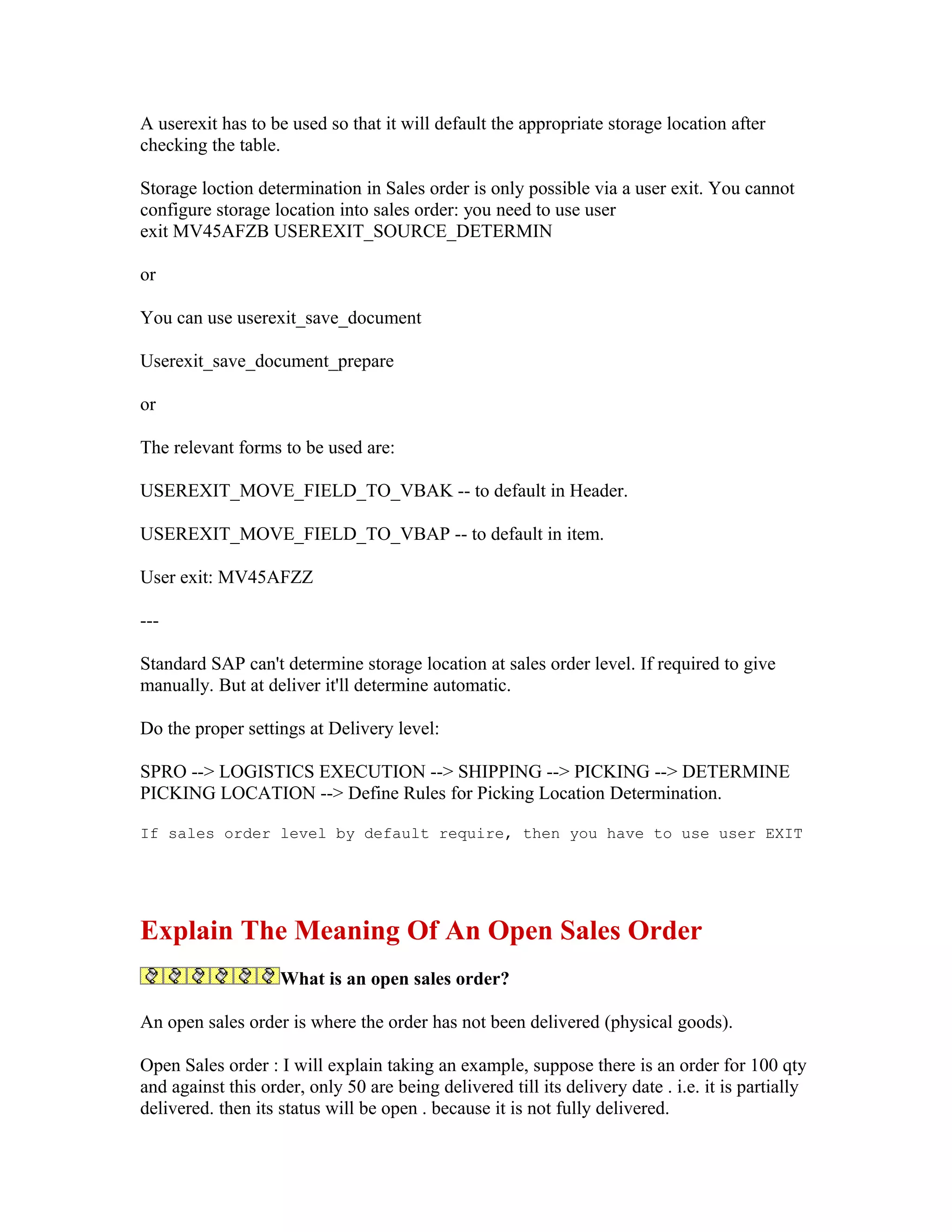 A userexit has to be used so that it will default the appropriate storage location after
checking the table.

Storage loction determination in Sales order is only possible via a user exit. You cannot
configure storage location into sales order: you need to use user
exit MV45AFZB USEREXIT_SOURCE_DETERMIN

or

You can use userexit_save_document

Userexit_save_document_prepare

or

The relevant forms to be used are:

USEREXIT_MOVE_FIELD_TO_VBAK -- to default in Header.

USEREXIT_MOVE_FIELD_TO_VBAP -- to default in item.

User exit: MV45AFZZ

---

Standard SAP can't determine storage location at sales order level. If required to give
manually. But at deliver it'll determine automatic.

Do the proper settings at Delivery level:

SPRO --> LOGISTICS EXECUTION --> SHIPPING --> PICKING --> DETERMINE
PICKING LOCATION --> Define Rules for Picking Location Determination.

If sales order level by default require, then you have to use user EXIT




Explain The Meaning Of An Open Sales Order
                    What is an open sales order?

An open sales order is where the order has not been delivered (physical goods).

Open Sales order : I will explain taking an example, suppose there is an order for 100 qty
and against this order, only 50 are being delivered till its delivery date . i.e. it is partially
delivered. then its status will be open . because it is not fully delivered.
 