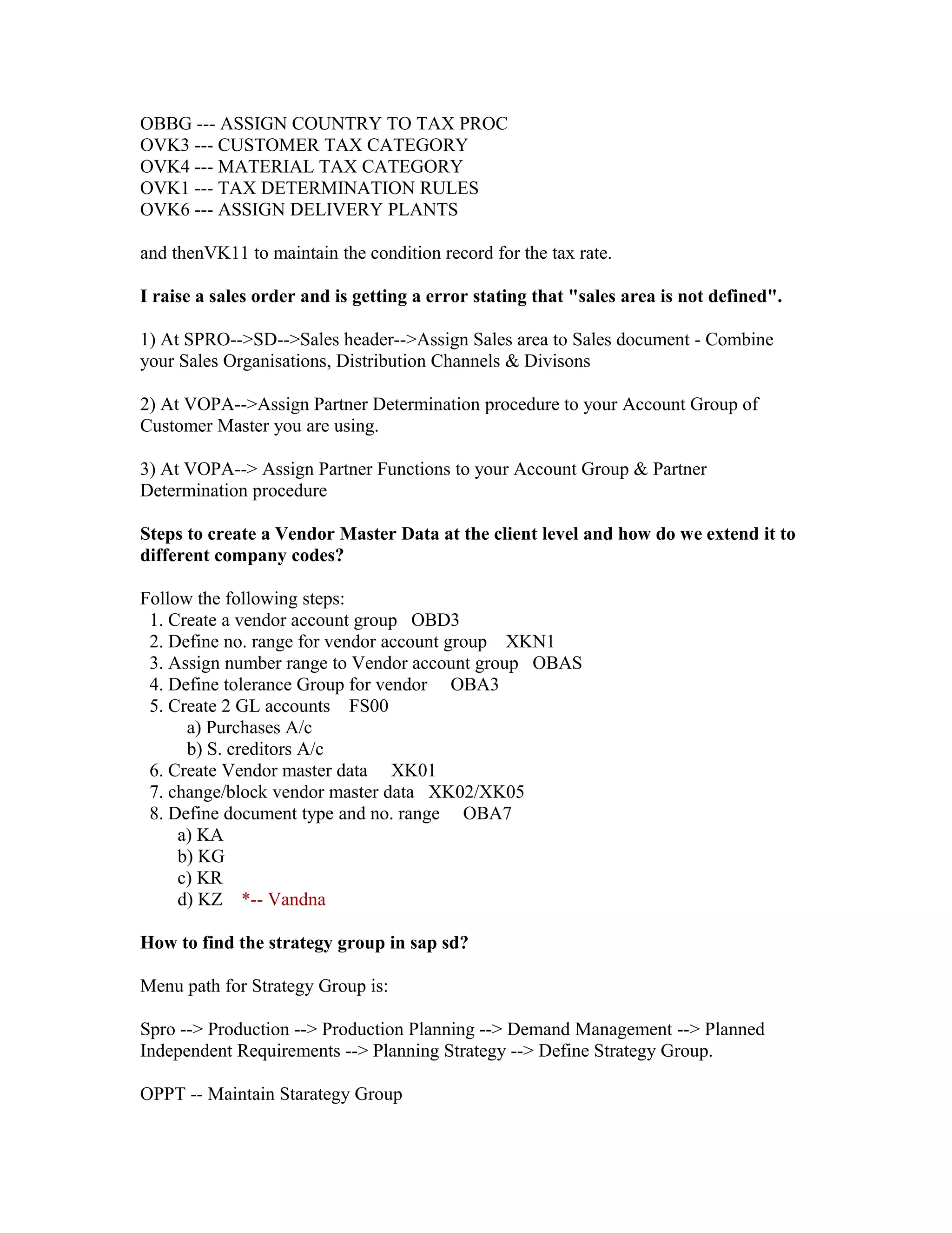 OBBG --- ASSIGN COUNTRY TO TAX PROC
OVK3 --- CUSTOMER TAX CATEGORY
OVK4 --- MATERIAL TAX CATEGORY
OVK1 --- TAX DETERMINATION RULES
OVK6 --- ASSIGN DELIVERY PLANTS

and thenVK11 to maintain the condition record for the tax rate.

I raise a sales order and is getting a error stating that "sales area is not defined".

1) At SPRO-->SD-->Sales header-->Assign Sales area to Sales document - Combine
your Sales Organisations, Distribution Channels & Divisons

2) At VOPA-->Assign Partner Determination procedure to your Account Group of
Customer Master you are using.

3) At VOPA--> Assign Partner Functions to your Account Group & Partner
Determination procedure

Steps to create a Vendor Master Data at the client level and how do we extend it to
different company codes?

Follow the following steps:
 1. Create a vendor account group OBD3
 2. Define no. range for vendor account group XKN1
 3. Assign number range to Vendor account group OBAS
 4. Define tolerance Group for vendor OBA3
 5. Create 2 GL accounts FS00
      a) Purchases A/c
      b) S. creditors A/c
 6. Create Vendor master data XK01
 7. change/block vendor master data XK02/XK05
 8. Define document type and no. range OBA7
     a) KA
     b) KG
     c) KR
     d) KZ *-- Vandna

How to find the strategy group in sap sd?

Menu path for Strategy Group is:

Spro --> Production --> Production Planning --> Demand Management --> Planned
Independent Requirements --> Planning Strategy --> Define Strategy Group.

OPPT -- Maintain Starategy Group
 