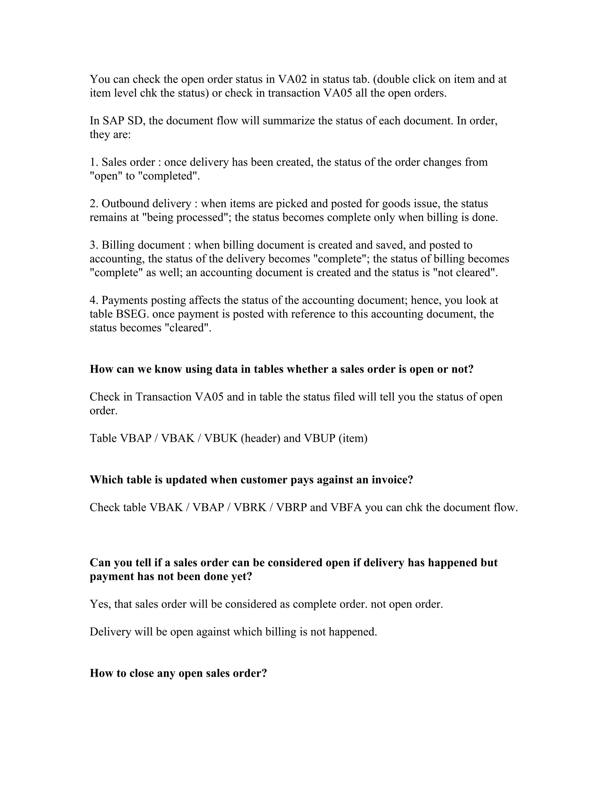 You can check the open order status in VA02 in status tab. (double click on item and at
item level chk the status) or check in transaction VA05 all the open orders.

In SAP SD, the document flow will summarize the status of each document. In order,
they are:

1. Sales order : once delivery has been created, the status of the order changes from
"open" to "completed".

2. Outbound delivery : when items are picked and posted for goods issue, the status
remains at "being processed"; the status becomes complete only when billing is done.

3. Billing document : when billing document is created and saved, and posted to
accounting, the status of the delivery becomes "complete"; the status of billing becomes
"complete" as well; an accounting document is created and the status is "not cleared".

4. Payments posting affects the status of the accounting document; hence, you look at
table BSEG. once payment is posted with reference to this accounting document, the
status becomes "cleared".


How can we know using data in tables whether a sales order is open or not?

Check in Transaction VA05 and in table the status filed will tell you the status of open
order.

Table VBAP / VBAK / VBUK (header) and VBUP (item)


Which table is updated when customer pays against an invoice?

Check table VBAK / VBAP / VBRK / VBRP and VBFA you can chk the document flow.



Can you tell if a sales order can be considered open if delivery has happened but
payment has not been done yet?

Yes, that sales order will be considered as complete order. not open order.

Delivery will be open against which billing is not happened.


How to close any open sales order?
 