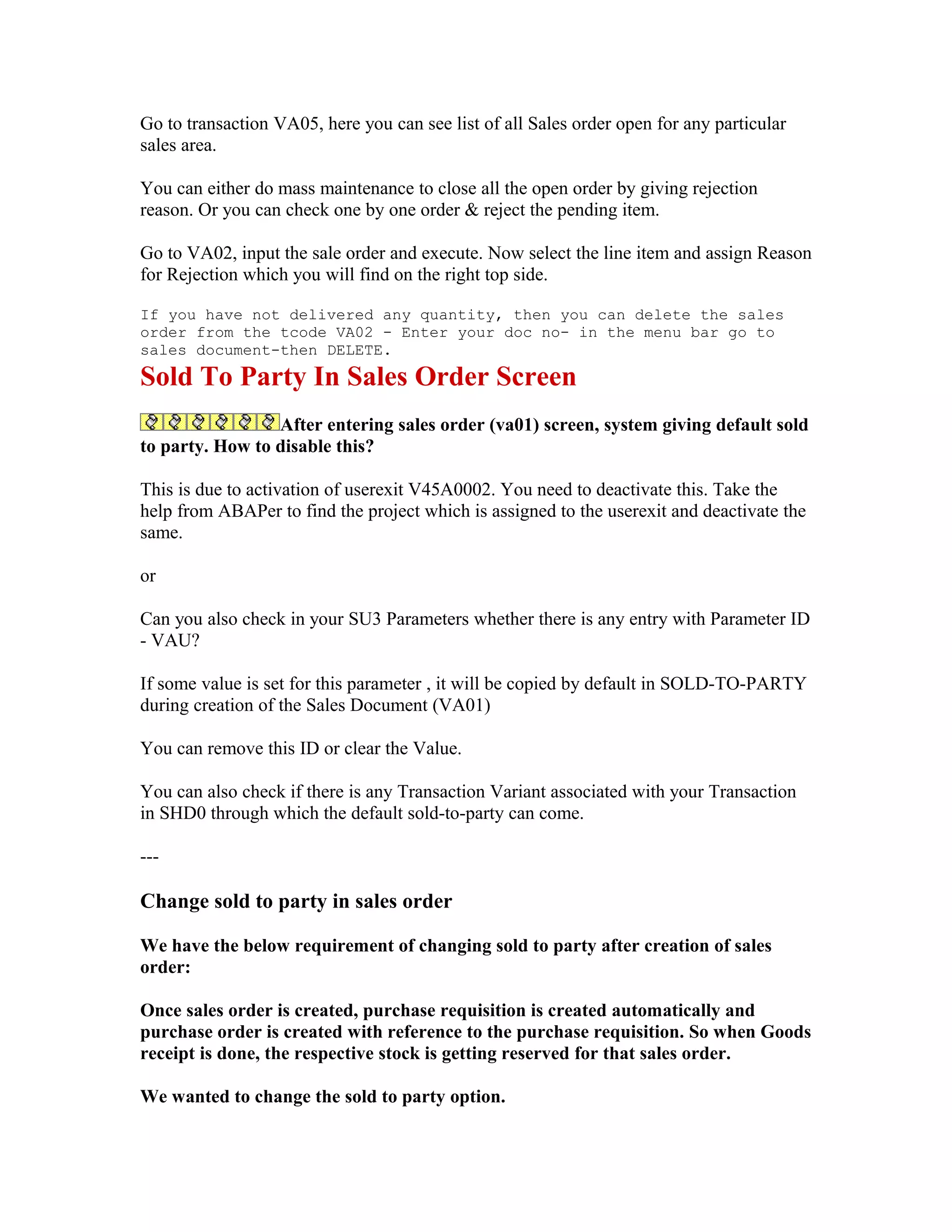 Go to transaction VA05, here you can see list of all Sales order open for any particular
sales area.

You can either do mass maintenance to close all the open order by giving rejection
reason. Or you can check one by one order & reject the pending item.

Go to VA02, input the sale order and execute. Now select the line item and assign Reason
for Rejection which you will find on the right top side.

If you have not delivered any quantity, then you can delete the sales
order from the tcode VA02 - Enter your doc no- in the menu bar go to
sales document-then DELETE.
Sold To Party In Sales Order Screen
                 After entering sales order (va01) screen, system giving default sold
to party. How to disable this?

This is due to activation of userexit V45A0002. You need to deactivate this. Take the
help from ABAPer to find the project which is assigned to the userexit and deactivate the
same.

or

Can you also check in your SU3 Parameters whether there is any entry with Parameter ID
- VAU?

If some value is set for this parameter , it will be copied by default in SOLD-TO-PARTY
during creation of the Sales Document (VA01)

You can remove this ID or clear the Value.

You can also check if there is any Transaction Variant associated with your Transaction
in SHD0 through which the default sold-to-party can come.

---

Change sold to party in sales order

We have the below requirement of changing sold to party after creation of sales
order:

Once sales order is created, purchase requisition is created automatically and
purchase order is created with reference to the purchase requisition. So when Goods
receipt is done, the respective stock is getting reserved for that sales order.

We wanted to change the sold to party option.
 