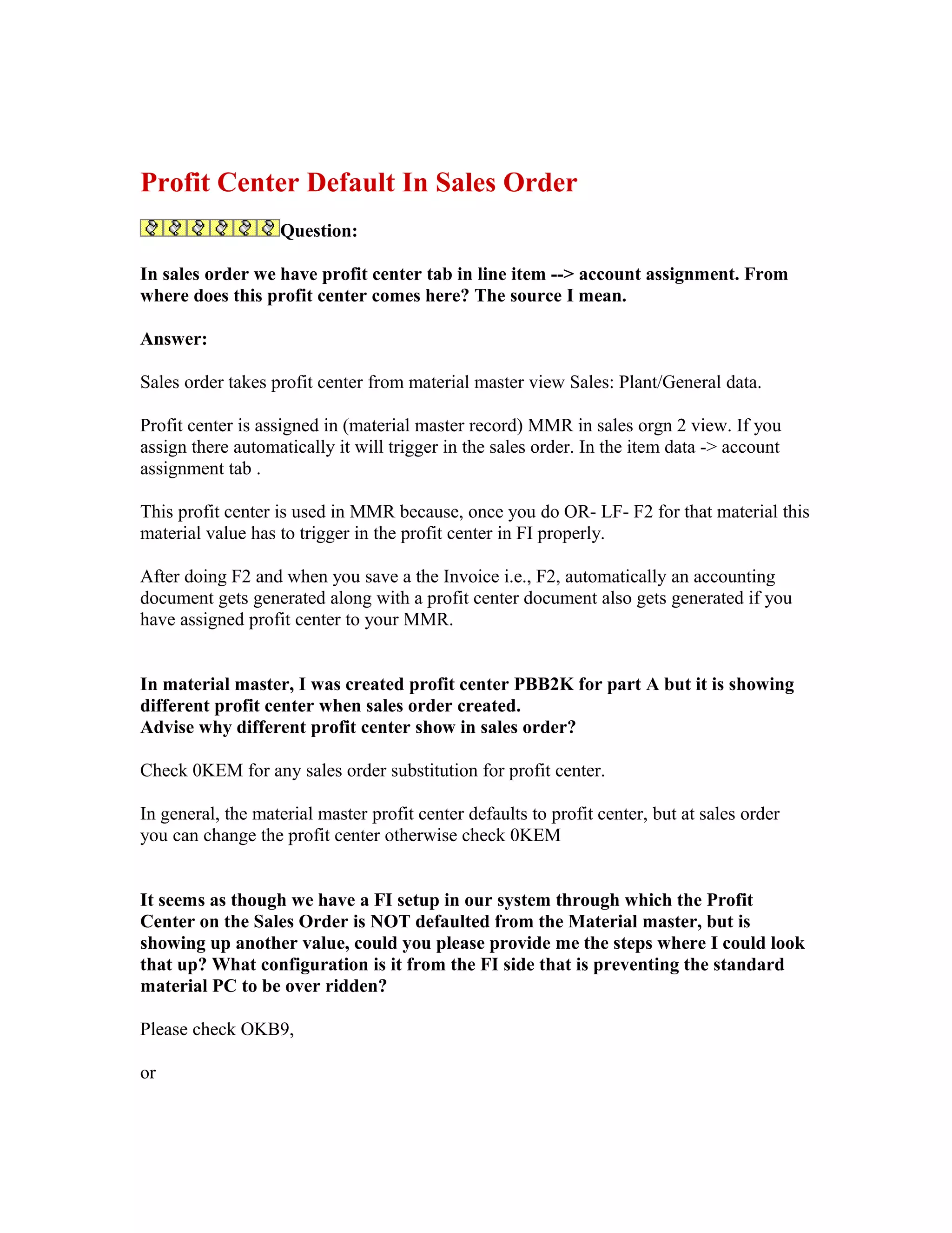 Profit Center Default In Sales Order
                   Question:

In sales order we have profit center tab in line item --> account assignment. From
where does this profit center comes here? The source I mean.

Answer:

Sales order takes profit center from material master view Sales: Plant/General data.

Profit center is assigned in (material master record) MMR in sales orgn 2 view. If you
assign there automatically it will trigger in the sales order. In the item data -> account
assignment tab .

This profit center is used in MMR because, once you do OR- LF- F2 for that material this
material value has to trigger in the profit center in FI properly.

After doing F2 and when you save a the Invoice i.e., F2, automatically an accounting
document gets generated along with a profit center document also gets generated if you
have assigned profit center to your MMR.


In material master, I was created profit center PBB2K for part A but it is showing
different profit center when sales order created.
Advise why different profit center show in sales order?

Check 0KEM for any sales order substitution for profit center.

In general, the material master profit center defaults to profit center, but at sales order
you can change the profit center otherwise check 0KEM


It seems as though we have a FI setup in our system through which the Profit
Center on the Sales Order is NOT defaulted from the Material master, but is
showing up another value, could you please provide me the steps where I could look
that up? What configuration is it from the FI side that is preventing the standard
material PC to be over ridden?

Please check OKB9,

or
 