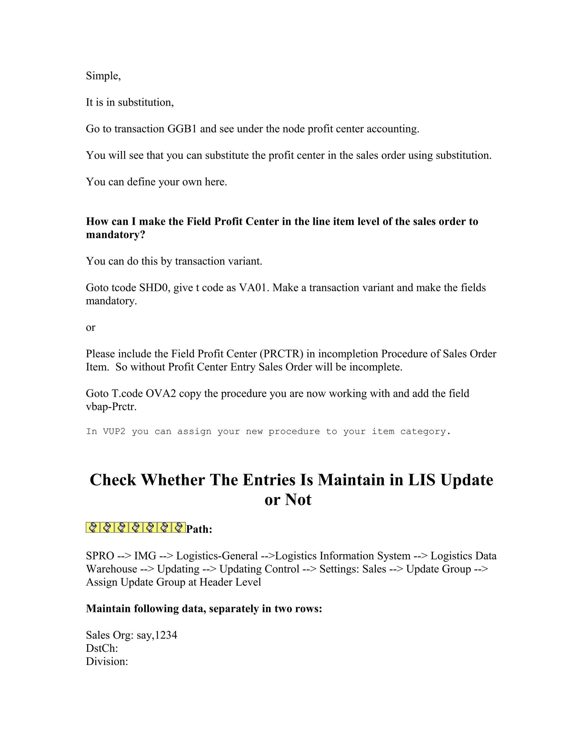 Simple,

It is in substitution,

Go to transaction GGB1 and see under the node profit center accounting.

You will see that you can substitute the profit center in the sales order using substitution.

You can define your own here.


How can I make the Field Profit Center in the line item level of the sales order to
mandatory?

You can do this by transaction variant.

Goto tcode SHD0, give t code as VA01. Make a transaction variant and make the fields
mandatory.

or

Please include the Field Profit Center (PRCTR) in incompletion Procedure of Sales Order
Item. So without Profit Center Entry Sales Order will be incomplete.

Goto T.code OVA2 copy the procedure you are now working with and add the field
vbap-Prctr.

In VUP2 you can assign your new procedure to your item category.




Check Whether The Entries Is Maintain in LIS Update
                    or Not
                         Path:

SPRO --> IMG --> Logistics-General -->Logistics Information System --> Logistics Data
Warehouse --> Updating --> Updating Control --> Settings: Sales --> Update Group -->
Assign Update Group at Header Level

Maintain following data, separately in two rows:

Sales Org: say,1234
DstCh:
Division:
 