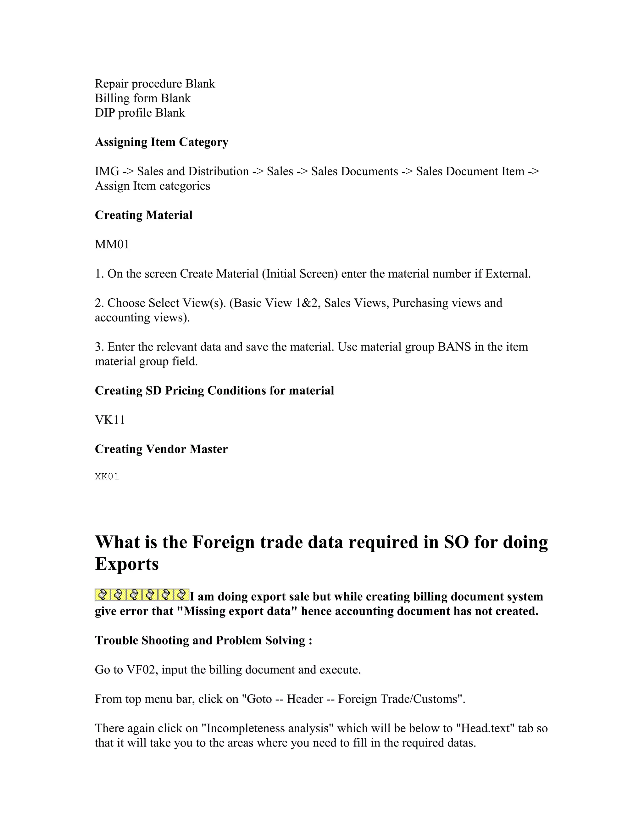 Repair procedure Blank
Billing form Blank
DIP profile Blank

Assigning Item Category

IMG -> Sales and Distribution -> Sales -> Sales Documents -> Sales Document Item ->
Assign Item categories

Creating Material

MM01

1. On the screen Create Material (Initial Screen) enter the material number if External.

2. Choose Select View(s). (Basic View 1&2, Sales Views, Purchasing views and
accounting views).

3. Enter the relevant data and save the material. Use material group BANS in the item
material group field.

Creating SD Pricing Conditions for material

VK11

Creating Vendor Master

XK01




What is the Foreign trade data required in SO for doing
Exports
                  I am doing export sale but while creating billing document system
give error that "Missing export data" hence accounting document has not created.

Trouble Shooting and Problem Solving :

Go to VF02, input the billing document and execute.

From top menu bar, click on "Goto -- Header -- Foreign Trade/Customs".

There again click on "Incompleteness analysis" which will be below to "Head.text" tab so
that it will take you to the areas where you need to fill in the required datas.
 