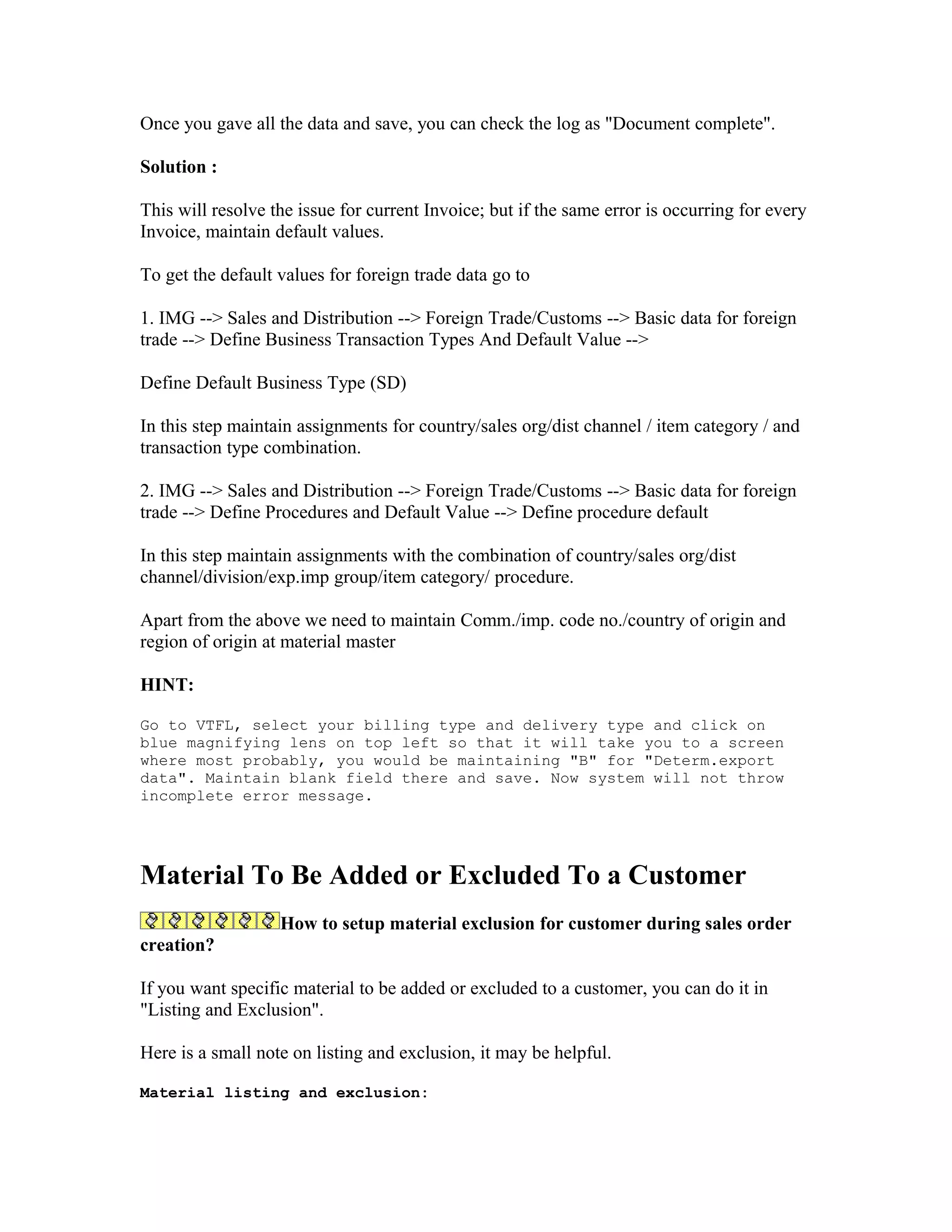 Once you gave all the data and save, you can check the log as "Document complete".

Solution :

This will resolve the issue for current Invoice; but if the same error is occurring for every
Invoice, maintain default values.

To get the default values for foreign trade data go to

1. IMG --> Sales and Distribution --> Foreign Trade/Customs --> Basic data for foreign
trade --> Define Business Transaction Types And Default Value -->

Define Default Business Type (SD)

In this step maintain assignments for country/sales org/dist channel / item category / and
transaction type combination.

2. IMG --> Sales and Distribution --> Foreign Trade/Customs --> Basic data for foreign
trade --> Define Procedures and Default Value --> Define procedure default

In this step maintain assignments with the combination of country/sales org/dist
channel/division/exp.imp group/item category/ procedure.

Apart from the above we need to maintain Comm./imp. code no./country of origin and
region of origin at material master

HINT:

Go to VTFL, select your billing type and delivery type and click on
blue magnifying lens on top left so that it will take you to a screen
where most probably, you would be maintaining "B" for "Determ.export
data". Maintain blank field there and save. Now system will not throw
incomplete error message.




Material To Be Added or Excluded To a Customer
                   How to setup material exclusion for customer during sales order
creation?

If you want specific material to be added or excluded to a customer, you can do it in
"Listing and Exclusion".

Here is a small note on listing and exclusion, it may be helpful.

Material listing and exclusion:
 
