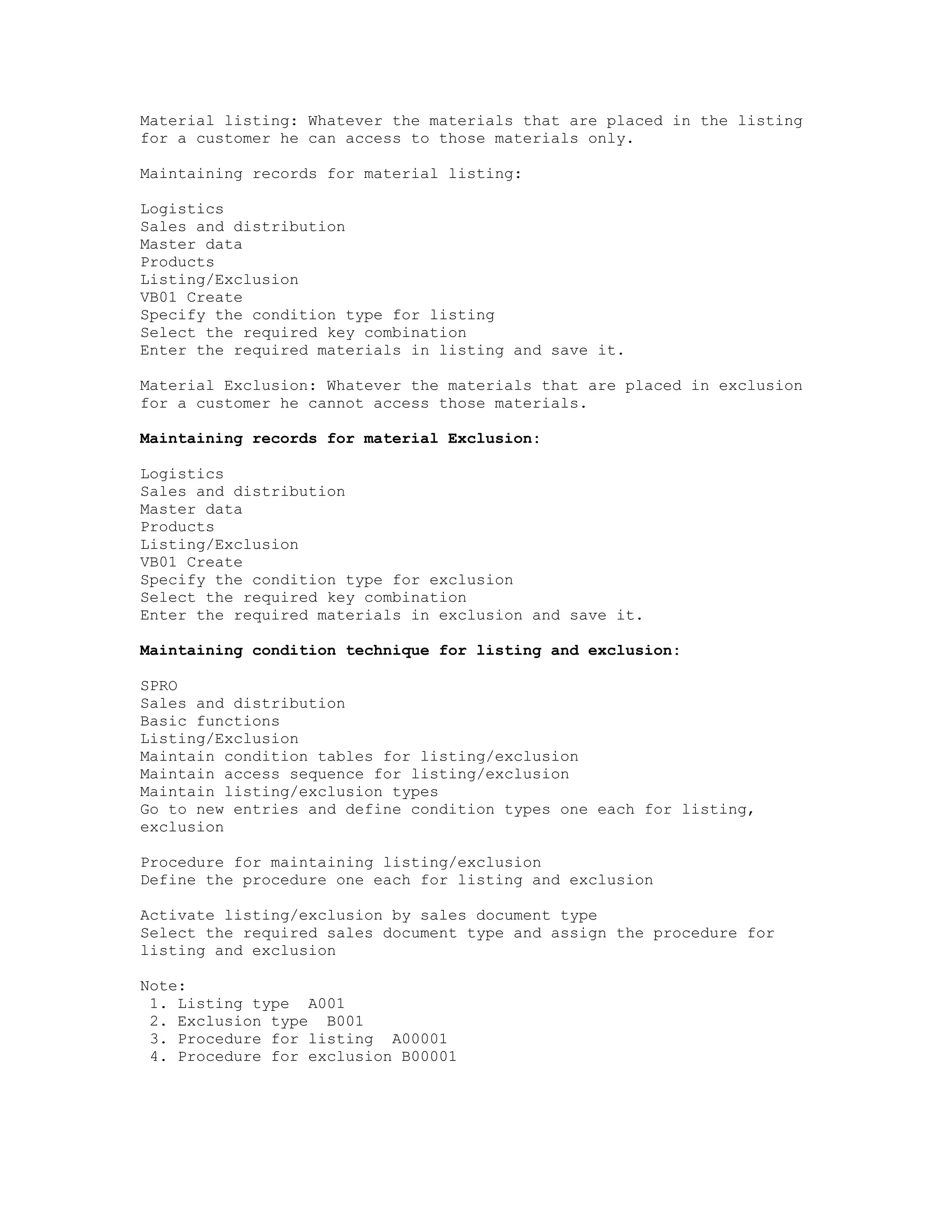 Material listing: Whatever the materials that are placed in the listing
for a customer he can access to those materials only.

Maintaining records for material listing:

Logistics
Sales and distribution
Master data
Products
Listing/Exclusion
VB01 Create
Specify the condition type for listing
Select the required key combination
Enter the required materials in listing and save it.

Material Exclusion: Whatever the materials that are placed in exclusion
for a customer he cannot access those materials.

Maintaining records for material Exclusion:

Logistics
Sales and distribution
Master data
Products
Listing/Exclusion
VB01 Create
Specify the condition type for exclusion
Select the required key combination
Enter the required materials in exclusion and save it.

Maintaining condition technique for listing and exclusion:

SPRO
Sales and distribution
Basic functions
Listing/Exclusion
Maintain condition tables for listing/exclusion
Maintain access sequence for listing/exclusion
Maintain listing/exclusion types
Go to new entries and define condition types one each for listing,
exclusion

Procedure for maintaining listing/exclusion
Define the procedure one each for listing and exclusion

Activate listing/exclusion by sales document type
Select the required sales document type and assign the procedure for
listing and exclusion

Note:
 1. Listing type A001
 2. Exclusion type B001
 3. Procedure for listing A00001
 4. Procedure for exclusion B00001
 