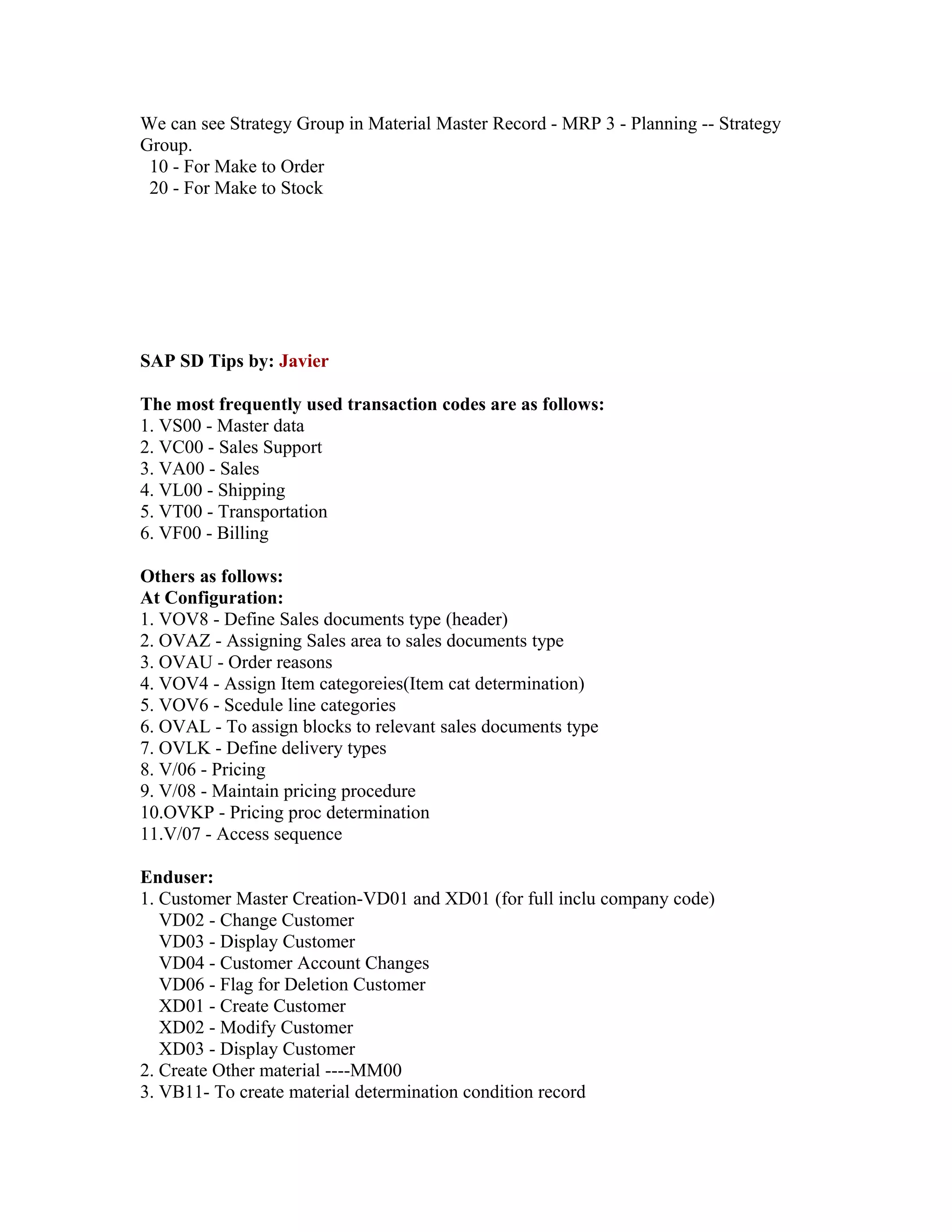 We can see Strategy Group in Material Master Record - MRP 3 - Planning -- Strategy
Group.
 10 - For Make to Order
 20 - For Make to Stock




SAP SD Tips by: Javier

The most frequently used transaction codes are as follows:
1. VS00 - Master data
2. VC00 - Sales Support
3. VA00 - Sales
4. VL00 - Shipping
5. VT00 - Transportation
6. VF00 - Billing

Others as follows:
At Configuration:
1. VOV8 - Define Sales documents type (header)
2. OVAZ - Assigning Sales area to sales documents type
3. OVAU - Order reasons
4. VOV4 - Assign Item categoreies(Item cat determination)
5. VOV6 - Scedule line categories
6. OVAL - To assign blocks to relevant sales documents type
7. OVLK - Define delivery types
8. V/06 - Pricing
9. V/08 - Maintain pricing procedure
10.OVKP - Pricing proc determination
11.V/07 - Access sequence

Enduser:
1. Customer Master Creation-VD01 and XD01 (for full inclu company code)
   VD02 - Change Customer
   VD03 - Display Customer
   VD04 - Customer Account Changes
   VD06 - Flag for Deletion Customer
   XD01 - Create Customer
   XD02 - Modify Customer
   XD03 - Display Customer
2. Create Other material ----MM00
3. VB11- To create material determination condition record
 