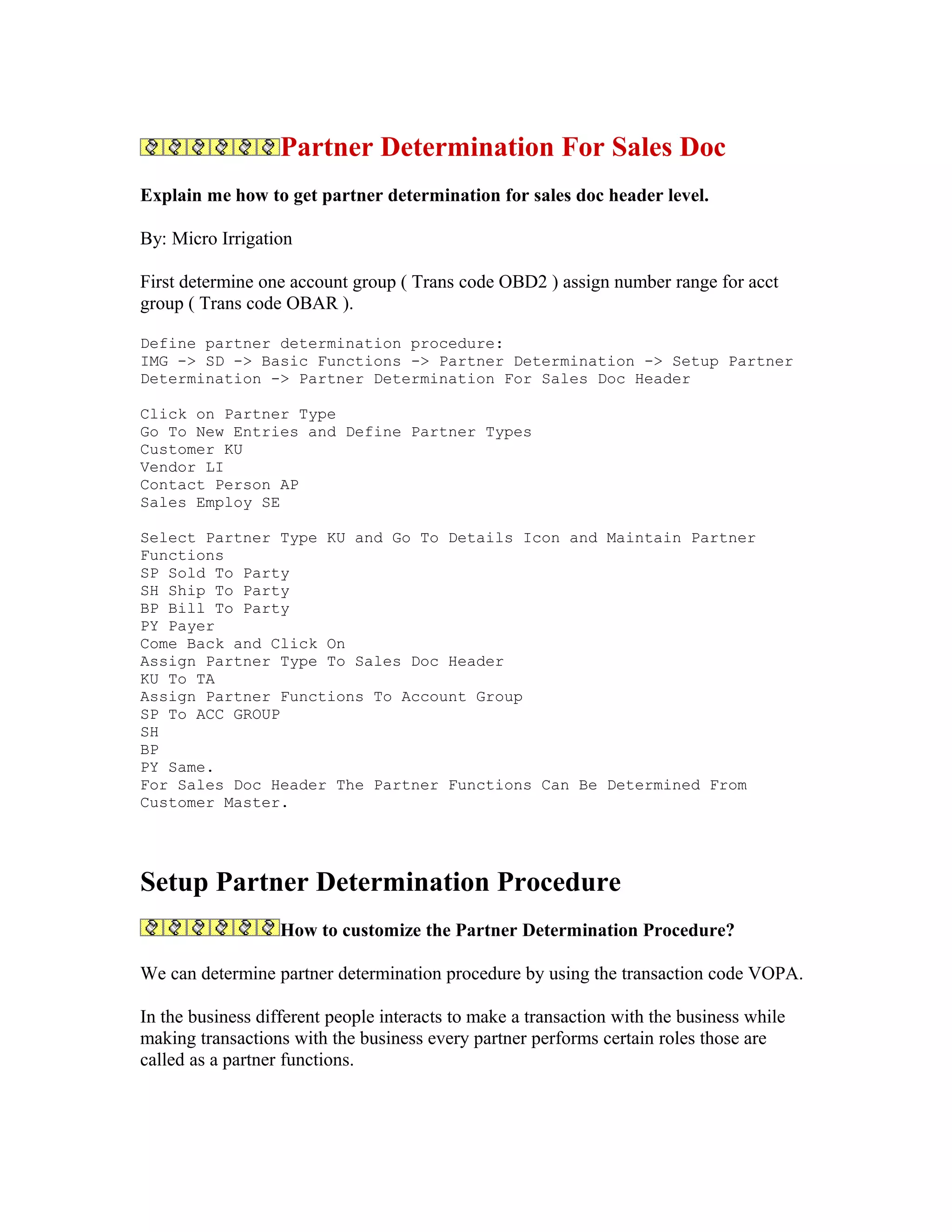 Partner Determination For Sales Doc
Explain me how to get partner determination for sales doc header level.

By: Micro Irrigation

First determine one account group ( Trans code OBD2 ) assign number range for acct
group ( Trans code OBAR ).

Define partner determination procedure:
IMG -> SD -> Basic Functions -> Partner Determination -> Setup Partner
Determination -> Partner Determination For Sales Doc Header

Click on Partner Type
Go To New Entries and Define Partner Types
Customer KU
Vendor LI
Contact Person AP
Sales Employ SE

Select Partner Type KU and Go To Details Icon and Maintain Partner
Functions
SP Sold To Party
SH Ship To Party
BP Bill To Party
PY Payer
Come Back and Click On
Assign Partner Type To Sales Doc Header
KU To TA
Assign Partner Functions To Account Group
SP To ACC GROUP
SH
BP
PY Same.
For Sales Doc Header The Partner Functions Can Be Determined From
Customer Master.




Setup Partner Determination Procedure
                   How to customize the Partner Determination Procedure?

We can determine partner determination procedure by using the transaction code VOPA.

In the business different people interacts to make a transaction with the business while
making transactions with the business every partner performs certain roles those are
called as a partner functions.
 