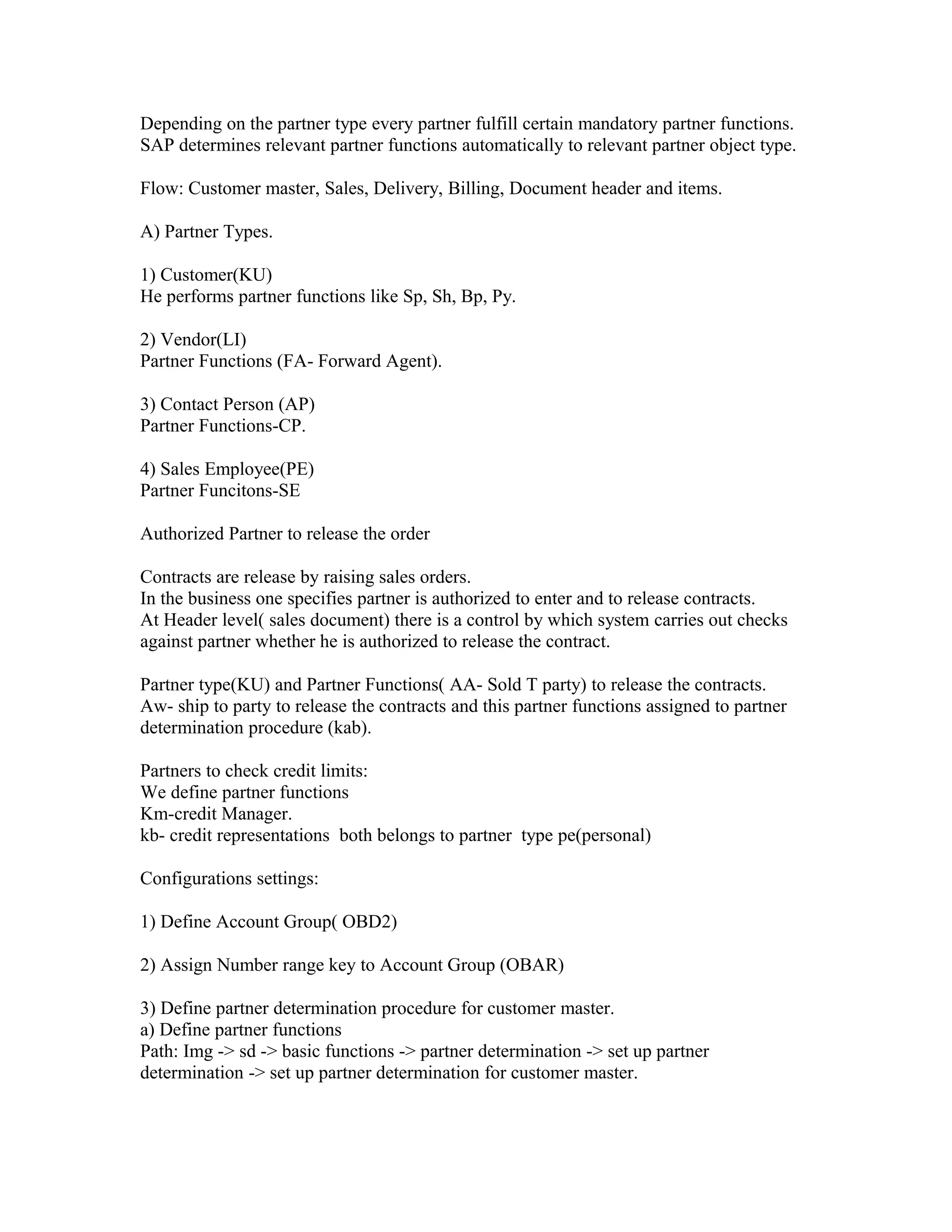 Depending on the partner type every partner fulfill certain mandatory partner functions.
SAP determines relevant partner functions automatically to relevant partner object type.

Flow: Customer master, Sales, Delivery, Billing, Document header and items.

A) Partner Types.

1) Customer(KU)
He performs partner functions like Sp, Sh, Bp, Py.

2) Vendor(LI)
Partner Functions (FA- Forward Agent).

3) Contact Person (AP)
Partner Functions-CP.

4) Sales Employee(PE)
Partner Funcitons-SE

Authorized Partner to release the order

Contracts are release by raising sales orders.
In the business one specifies partner is authorized to enter and to release contracts.
At Header level( sales document) there is a control by which system carries out checks
against partner whether he is authorized to release the contract.

Partner type(KU) and Partner Functions( AA- Sold T party) to release the contracts.
Aw- ship to party to release the contracts and this partner functions assigned to partner
determination procedure (kab).

Partners to check credit limits:
We define partner functions
Km-credit Manager.
kb- credit representations both belongs to partner type pe(personal)

Configurations settings:

1) Define Account Group( OBD2)

2) Assign Number range key to Account Group (OBAR)

3) Define partner determination procedure for customer master.
a) Define partner functions
Path: Img -> sd -> basic functions -> partner determination -> set up partner
determination -> set up partner determination for customer master.
 
