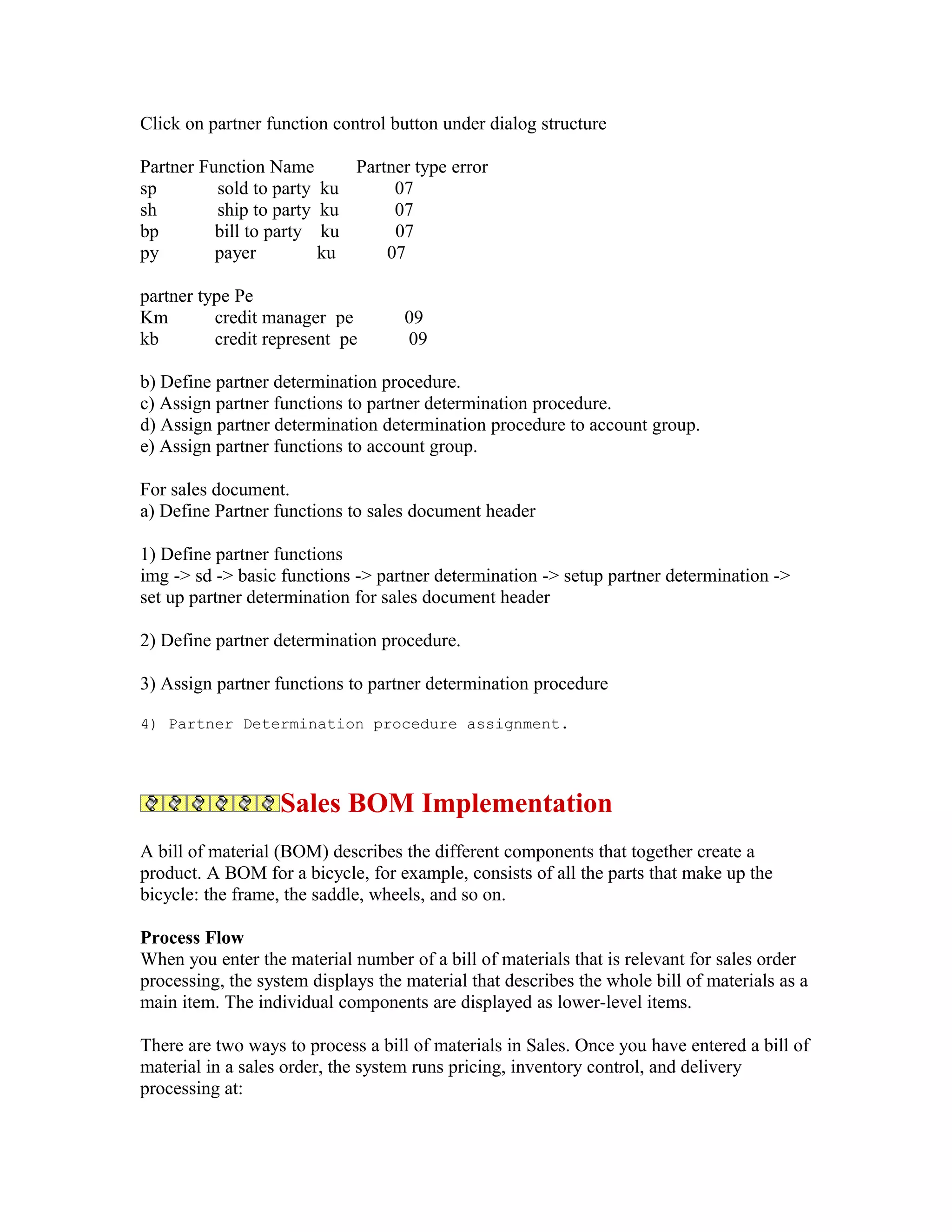 Click on partner function control button under dialog structure

Partner Function Name      Partner type error
sp        sold to party ku      07
sh        ship to party ku      07
bp        bill to party ku      07
py        payer         ku     07

partner type Pe
Km        credit manager pe         09
kb        credit represent pe       09

b) Define partner determination procedure.
c) Assign partner functions to partner determination procedure.
d) Assign partner determination determination procedure to account group.
e) Assign partner functions to account group.

For sales document.
a) Define Partner functions to sales document header

1) Define partner functions
img -> sd -> basic functions -> partner determination -> setup partner determination ->
set up partner determination for sales document header

2) Define partner determination procedure.

3) Assign partner functions to partner determination procedure

4) Partner Determination procedure assignment.




                   Sales BOM Implementation
A bill of material (BOM) describes the different components that together create a
product. A BOM for a bicycle, for example, consists of all the parts that make up the
bicycle: the frame, the saddle, wheels, and so on.

Process Flow
When you enter the material number of a bill of materials that is relevant for sales order
processing, the system displays the material that describes the whole bill of materials as a
main item. The individual components are displayed as lower-level items.

There are two ways to process a bill of materials in Sales. Once you have entered a bill of
material in a sales order, the system runs pricing, inventory control, and delivery
processing at:
 