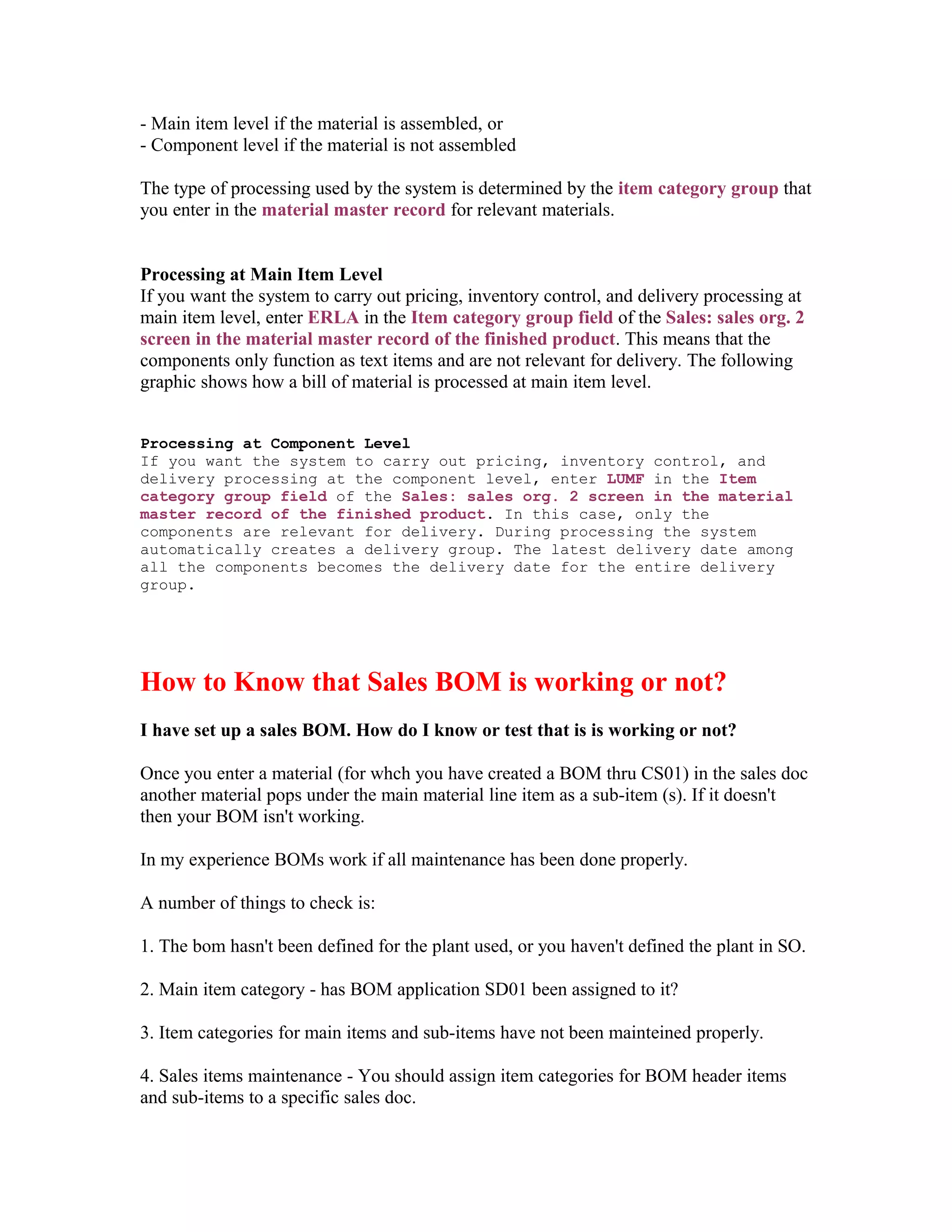 - Main item level if the material is assembled, or
- Component level if the material is not assembled

The type of processing used by the system is determined by the item category group that
you enter in the material master record for relevant materials.


Processing at Main Item Level
If you want the system to carry out pricing, inventory control, and delivery processing at
main item level, enter ERLA in the Item category group field of the Sales: sales org. 2
screen in the material master record of the finished product. This means that the
components only function as text items and are not relevant for delivery. The following
graphic shows how a bill of material is processed at main item level.


Processing at Component Level
If you want the system to carry out pricing, inventory control, and
delivery processing at the component level, enter LUMF in the Item
category group field of the Sales: sales org. 2 screen in the material
master record of the finished product. In this case, only the
components are relevant for delivery. During processing the system
automatically creates a delivery group. The latest delivery date among
all the components becomes the delivery date for the entire delivery
group.




How to Know that Sales BOM is working or not?
I have set up a sales BOM. How do I know or test that is is working or not?

Once you enter a material (for whch you have created a BOM thru CS01) in the sales doc
another material pops under the main material line item as a sub-item (s). If it doesn't
then your BOM isn't working.

In my experience BOMs work if all maintenance has been done properly.

A number of things to check is:

1. The bom hasn't been defined for the plant used, or you haven't defined the plant in SO.

2. Main item category - has BOM application SD01 been assigned to it?

3. Item categories for main items and sub-items have not been mainteined properly.

4. Sales items maintenance - You should assign item categories for BOM header items
and sub-items to a specific sales doc.
 
