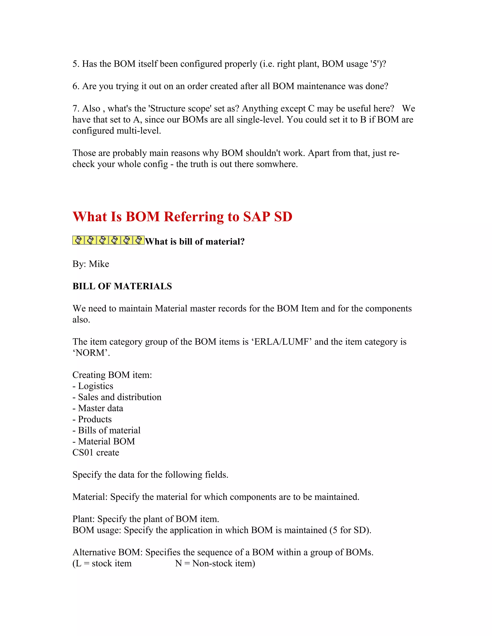 5. Has the BOM itself been configured properly (i.e. right plant, BOM usage '5')?

6. Are you trying it out on an order created after all BOM maintenance was done?

7. Also , what's the 'Structure scope' set as? Anything except C may be useful here? We
have that set to A, since our BOMs are all single-level. You could set it to B if BOM are
configured multi-level.

Those are probably main reasons why BOM shouldn't work. Apart from that, just re-
check your whole config - the truth is out there somwhere.




What Is BOM Referring to SAP SD
                   What is bill of material?

By: Mike

BILL OF MATERIALS

We need to maintain Material master records for the BOM Item and for the components
also.

The item category group of the BOM items is ‘ERLA/LUMF’ and the item category is
‘NORM’.

Creating BOM item:
- Logistics
- Sales and distribution
- Master data
- Products
- Bills of material
- Material BOM
CS01 create

Specify the data for the following fields.

Material: Specify the material for which components are to be maintained.

Plant: Specify the plant of BOM item.
BOM usage: Specify the application in which BOM is maintained (5 for SD).

Alternative BOM: Specifies the sequence of a BOM within a group of BOMs.
(L = stock item          N = Non-stock item)
 