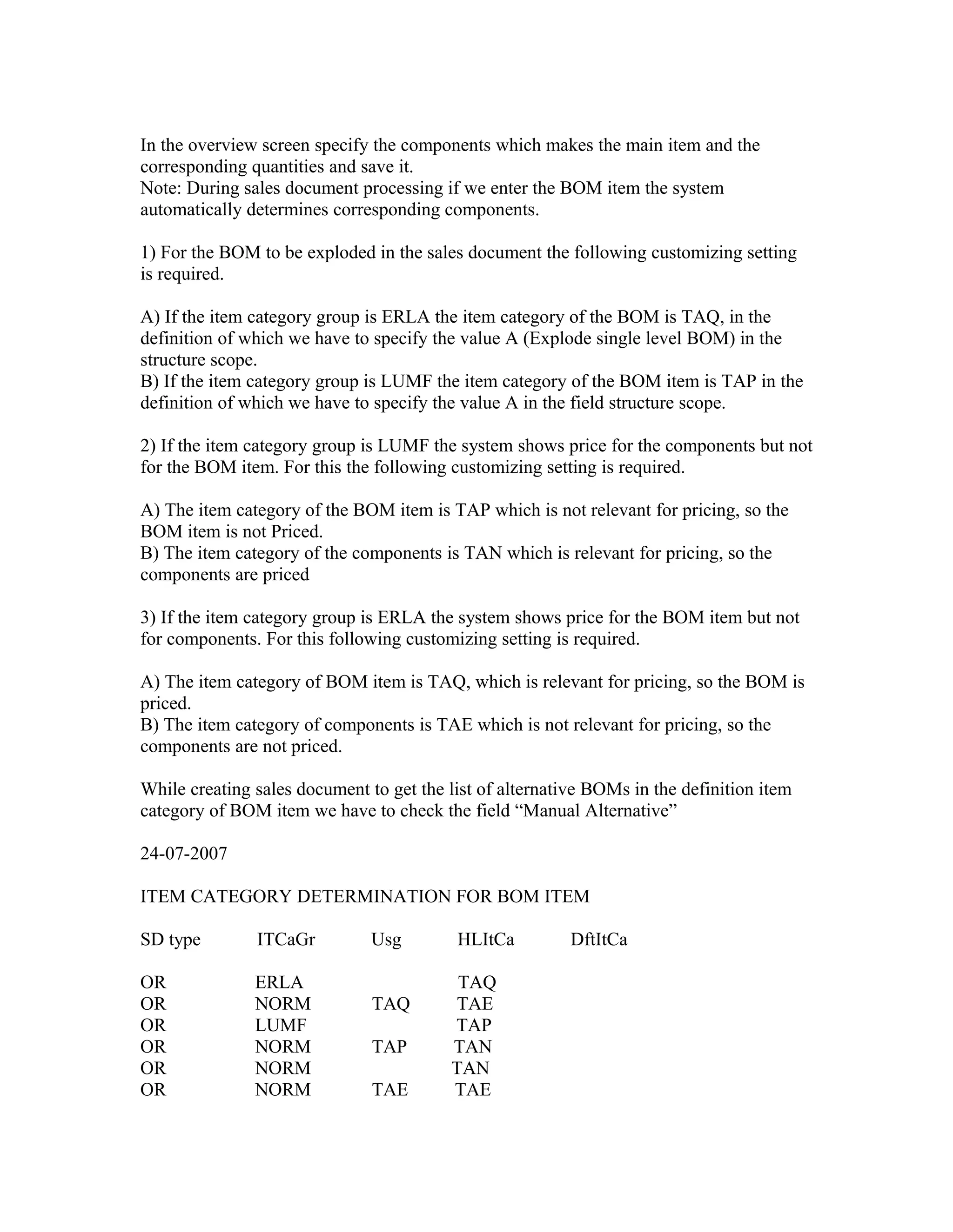 In the overview screen specify the components which makes the main item and the
corresponding quantities and save it.
Note: During sales document processing if we enter the BOM item the system
automatically determines corresponding components.

1) For the BOM to be exploded in the sales document the following customizing setting
is required.

A) If the item category group is ERLA the item category of the BOM is TAQ, in the
definition of which we have to specify the value A (Explode single level BOM) in the
structure scope.
B) If the item category group is LUMF the item category of the BOM item is TAP in the
definition of which we have to specify the value A in the field structure scope.

2) If the item category group is LUMF the system shows price for the components but not
for the BOM item. For this the following customizing setting is required.

A) The item category of the BOM item is TAP which is not relevant for pricing, so the
BOM item is not Priced.
B) The item category of the components is TAN which is relevant for pricing, so the
components are priced

3) If the item category group is ERLA the system shows price for the BOM item but not
for components. For this following customizing setting is required.

A) The item category of BOM item is TAQ, which is relevant for pricing, so the BOM is
priced.
B) The item category of components is TAE which is not relevant for pricing, so the
components are not priced.

While creating sales document to get the list of alternative BOMs in the definition item
category of BOM item we have to check the field “Manual Alternative”

24-07-2007

ITEM CATEGORY DETERMINATION FOR BOM ITEM

SD type        ITCaGr          Usg        HLItCa          DftItCa

OR             ERLA                        TAQ
OR             NORM            TAQ        TAE
OR             LUMF                       TAP
OR             NORM            TAP        TAN
OR             NORM                       TAN
OR             NORM            TAE        TAE
 