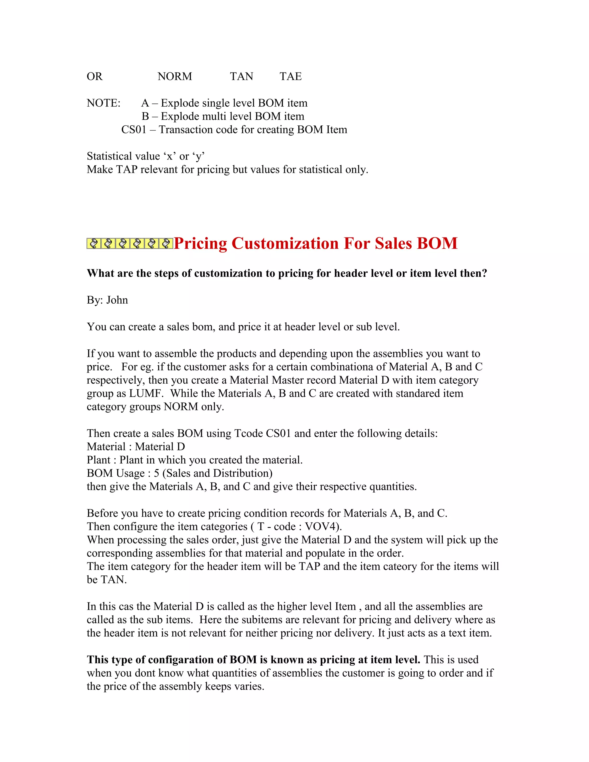 OR              NORM            TAN         TAE

NOTE:      A – Explode single level BOM item
           B – Explode multi level BOM item
        CS01 – Transaction code for creating BOM Item

Statistical value ‘x’ or ‘y’
Make TAP relevant for pricing but values for statistical only.




                   Pricing Customization For Sales BOM
What are the steps of customization to pricing for header level or item level then?

By: John

You can create a sales bom, and price it at header level or sub level.

If you want to assemble the products and depending upon the assemblies you want to
price. For eg. if the customer asks for a certain combinationa of Material A, B and C
respectively, then you create a Material Master record Material D with item category
group as LUMF. While the Materials A, B and C are created with standared item
category groups NORM only.

Then create a sales BOM using Tcode CS01 and enter the following details:
Material : Material D
Plant : Plant in which you created the material.
BOM Usage : 5 (Sales and Distribution)
then give the Materials A, B, and C and give their respective quantities.

Before you have to create pricing condition records for Materials A, B, and C.
Then configure the item categories ( T - code : VOV4).
When processing the sales order, just give the Material D and the system will pick up the
corresponding assemblies for that material and populate in the order.
The item category for the header item will be TAP and the item cateory for the items will
be TAN.

In this cas the Material D is called as the higher level Item , and all the assemblies are
called as the sub items. Here the subitems are relevant for pricing and delivery where as
the header item is not relevant for neither pricing nor delivery. It just acts as a text item.

This type of configaration of BOM is known as pricing at item level. This is used
when you dont know what quantities of assemblies the customer is going to order and if
the price of the assembly keeps varies.
 