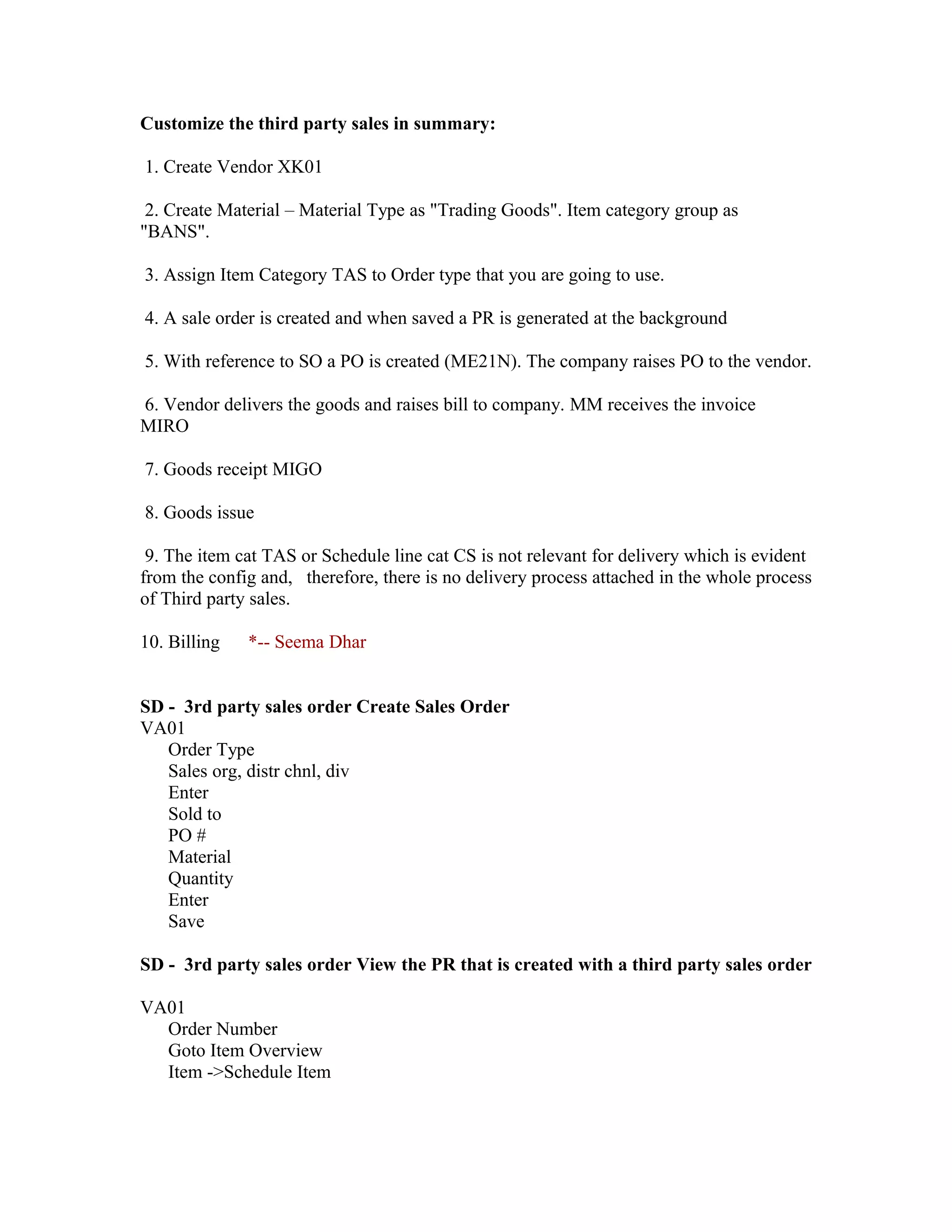 Customize the third party sales in summary:

1. Create Vendor XK01

 2. Create Material – Material Type as "Trading Goods". Item category group as
"BANS".

3. Assign Item Category TAS to Order type that you are going to use.

4. A sale order is created and when saved a PR is generated at the background

5. With reference to SO a PO is created (ME21N). The company raises PO to the vendor.

6. Vendor delivers the goods and raises bill to company. MM receives the invoice
MIRO

7. Goods receipt MIGO

8. Goods issue

 9. The item cat TAS or Schedule line cat CS is not relevant for delivery which is evident
from the config and, therefore, there is no delivery process attached in the whole process
of Third party sales.

10. Billing   *-- Seema Dhar


SD - 3rd party sales order Create Sales Order
VA01
   Order Type
   Sales org, distr chnl, div
   Enter
   Sold to
   PO #
   Material
   Quantity
   Enter
   Save

SD - 3rd party sales order View the PR that is created with a third party sales order

VA01
  Order Number
  Goto Item Overview
  Item ->Schedule Item
 