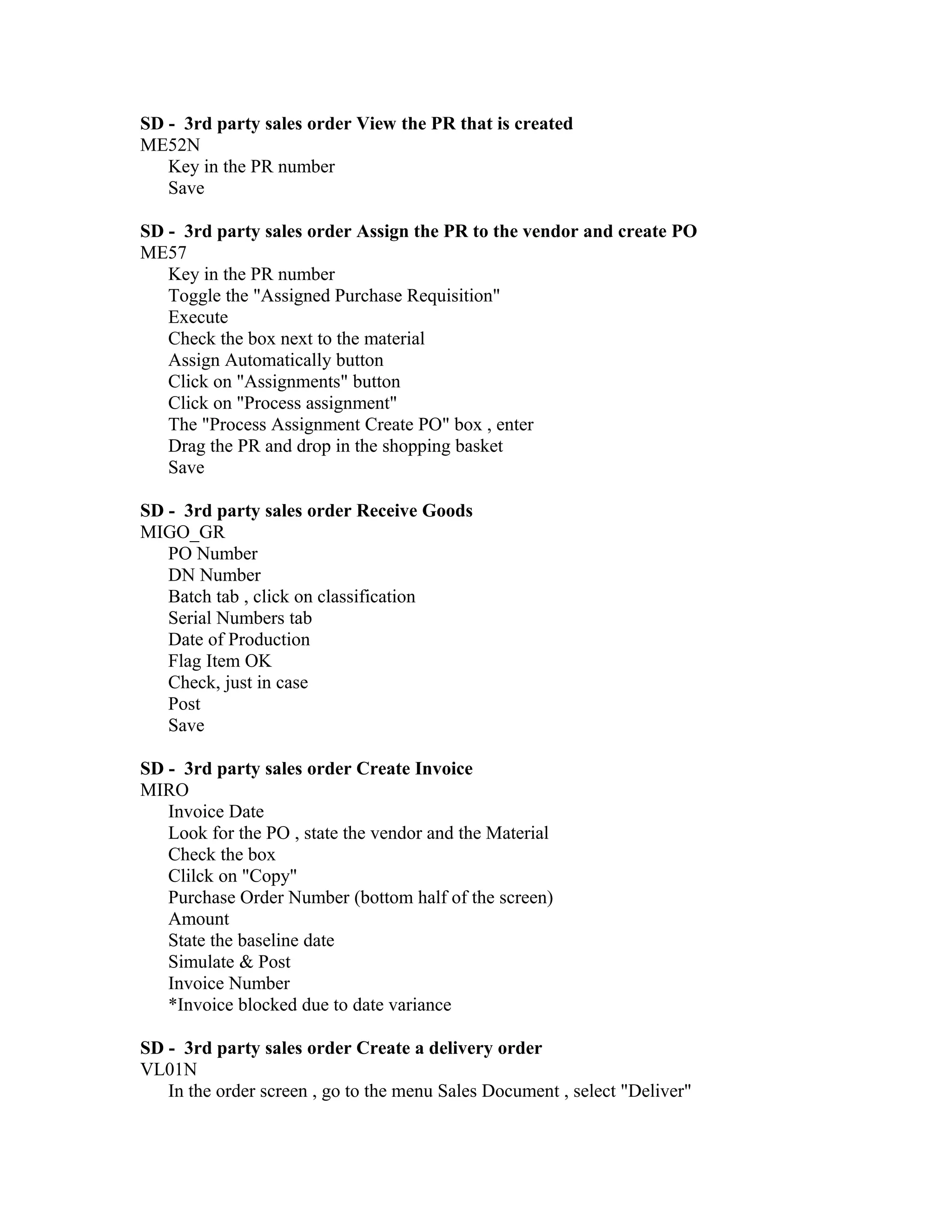 SD - 3rd party sales order View the PR that is created
ME52N
   Key in the PR number
   Save

SD - 3rd party sales order Assign the PR to the vendor and create PO
ME57
   Key in the PR number
   Toggle the "Assigned Purchase Requisition"
   Execute
   Check the box next to the material
   Assign Automatically button
   Click on "Assignments" button
   Click on "Process assignment"
   The "Process Assignment Create PO" box , enter
   Drag the PR and drop in the shopping basket
   Save

SD - 3rd party sales order Receive Goods
MIGO_GR
   PO Number
   DN Number
   Batch tab , click on classification
   Serial Numbers tab
   Date of Production
   Flag Item OK
   Check, just in case
   Post
   Save

SD - 3rd party sales order Create Invoice
MIRO
   Invoice Date
   Look for the PO , state the vendor and the Material
   Check the box
   Clilck on "Copy"
   Purchase Order Number (bottom half of the screen)
   Amount
   State the baseline date
   Simulate & Post
   Invoice Number
   *Invoice blocked due to date variance

SD - 3rd party sales order Create a delivery order
VL01N
   In the order screen , go to the menu Sales Document , select "Deliver"
 
