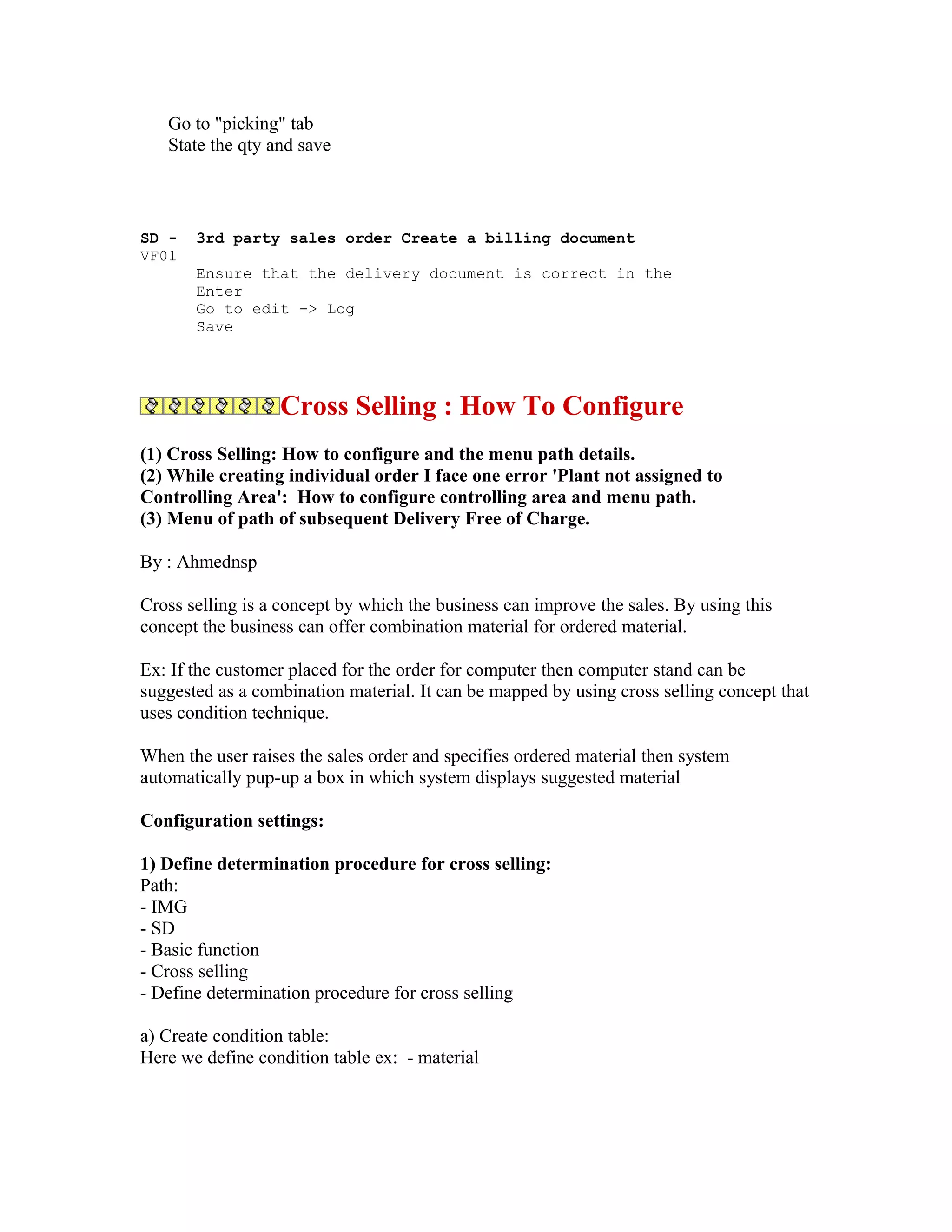 Go to "picking" tab
   State the qty and save



SD -   3rd party sales order Create a billing document
VF01
       Ensure that the delivery document is correct in the
       Enter
       Go to edit -> Log
       Save




                  Cross Selling : How To Configure
(1) Cross Selling: How to configure and the menu path details.
(2) While creating individual order I face one error 'Plant not assigned to
Controlling Area': How to configure controlling area and menu path.
(3) Menu of path of subsequent Delivery Free of Charge.

By : Ahmednsp

Cross selling is a concept by which the business can improve the sales. By using this
concept the business can offer combination material for ordered material.

Ex: If the customer placed for the order for computer then computer stand can be
suggested as a combination material. It can be mapped by using cross selling concept that
uses condition technique.

When the user raises the sales order and specifies ordered material then system
automatically pup-up a box in which system displays suggested material

Configuration settings:

1) Define determination procedure for cross selling:
Path:
- IMG
- SD
- Basic function
- Cross selling
- Define determination procedure for cross selling

a) Create condition table:
Here we define condition table ex: - material
 