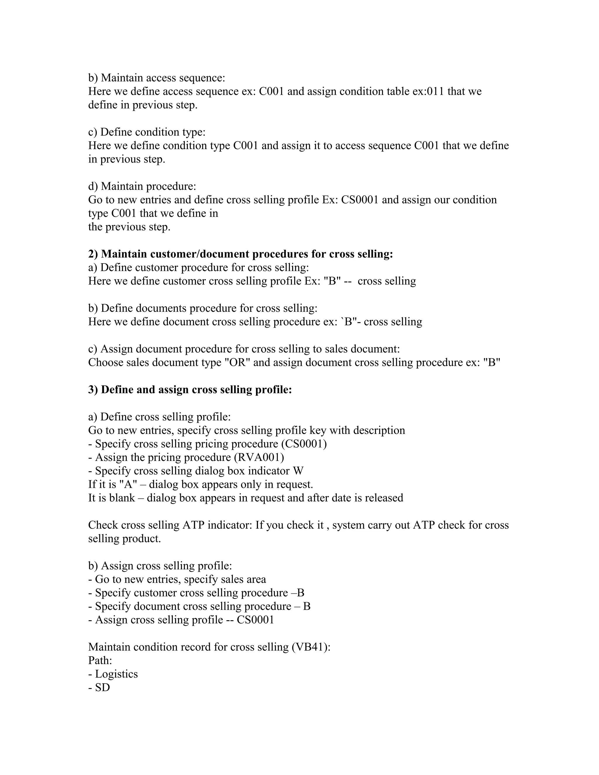 b) Maintain access sequence:
Here we define access sequence ex: C001 and assign condition table ex:011 that we
define in previous step.

c) Define condition type:
Here we define condition type C001 and assign it to access sequence C001 that we define
in previous step.

d) Maintain procedure:
Go to new entries and define cross selling profile Ex: CS0001 and assign our condition
type C001 that we define in
the previous step.

2) Maintain customer/document procedures for cross selling:
a) Define customer procedure for cross selling:
Here we define customer cross selling profile Ex: "B" -- cross selling

b) Define documents procedure for cross selling:
Here we define document cross selling procedure ex: `B"- cross selling

c) Assign document procedure for cross selling to sales document:
Choose sales document type "OR" and assign document cross selling procedure ex: "B"

3) Define and assign cross selling profile:

a) Define cross selling profile:
Go to new entries, specify cross selling profile key with description
- Specify cross selling pricing procedure (CS0001)
- Assign the pricing procedure (RVA001)
- Specify cross selling dialog box indicator W
If it is "A" – dialog box appears only in request.
It is blank – dialog box appears in request and after date is released

Check cross selling ATP indicator: If you check it , system carry out ATP check for cross
selling product.

b) Assign cross selling profile:
- Go to new entries, specify sales area
- Specify customer cross selling procedure –B
- Specify document cross selling procedure – B
- Assign cross selling profile -- CS0001

Maintain condition record for cross selling (VB41):
Path:
- Logistics
- SD
 