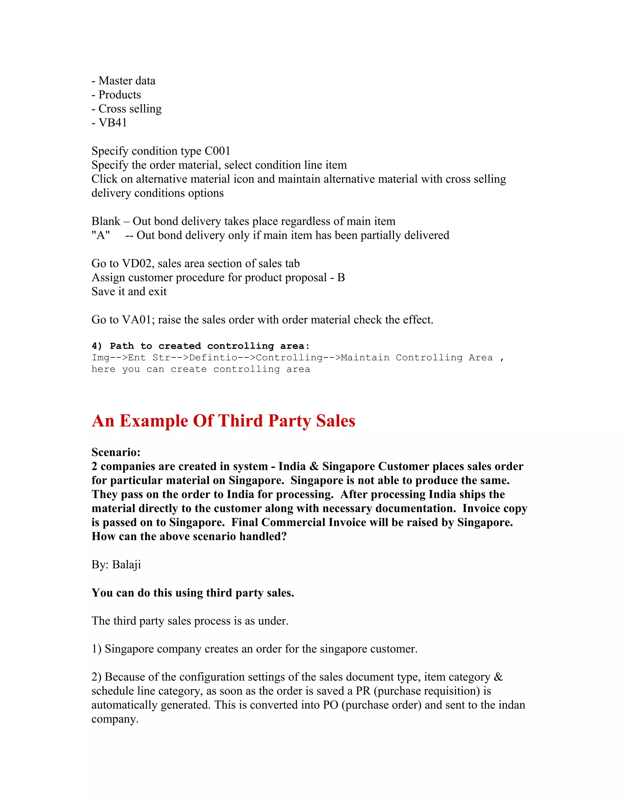 - Master data
- Products
- Cross selling
- VB41

Specify condition type C001
Specify the order material, select condition line item
Click on alternative material icon and maintain alternative material with cross selling
delivery conditions options

Blank – Out bond delivery takes place regardless of main item
"A" -- Out bond delivery only if main item has been partially delivered

Go to VD02, sales area section of sales tab
Assign customer procedure for product proposal - B
Save it and exit

Go to VA01; raise the sales order with order material check the effect.

4) Path to created controlling area:
Img-->Ent Str-->Defintio-->Controlling-->Maintain Controlling Area ,
here you can create controlling area




An Example Of Third Party Sales
Scenario:
2 companies are created in system - India & Singapore Customer places sales order
for particular material on Singapore. Singapore is not able to produce the same.
They pass on the order to India for processing. After processing India ships the
material directly to the customer along with necessary documentation. Invoice copy
is passed on to Singapore. Final Commercial Invoice will be raised by Singapore.
How can the above scenario handled?

By: Balaji

You can do this using third party sales.

The third party sales process is as under.

1) Singapore company creates an order for the singapore customer.

2) Because of the configuration settings of the sales document type, item category &
schedule line category, as soon as the order is saved a PR (purchase requisition) is
automatically generated. This is converted into PO (purchase order) and sent to the indan
company.
 