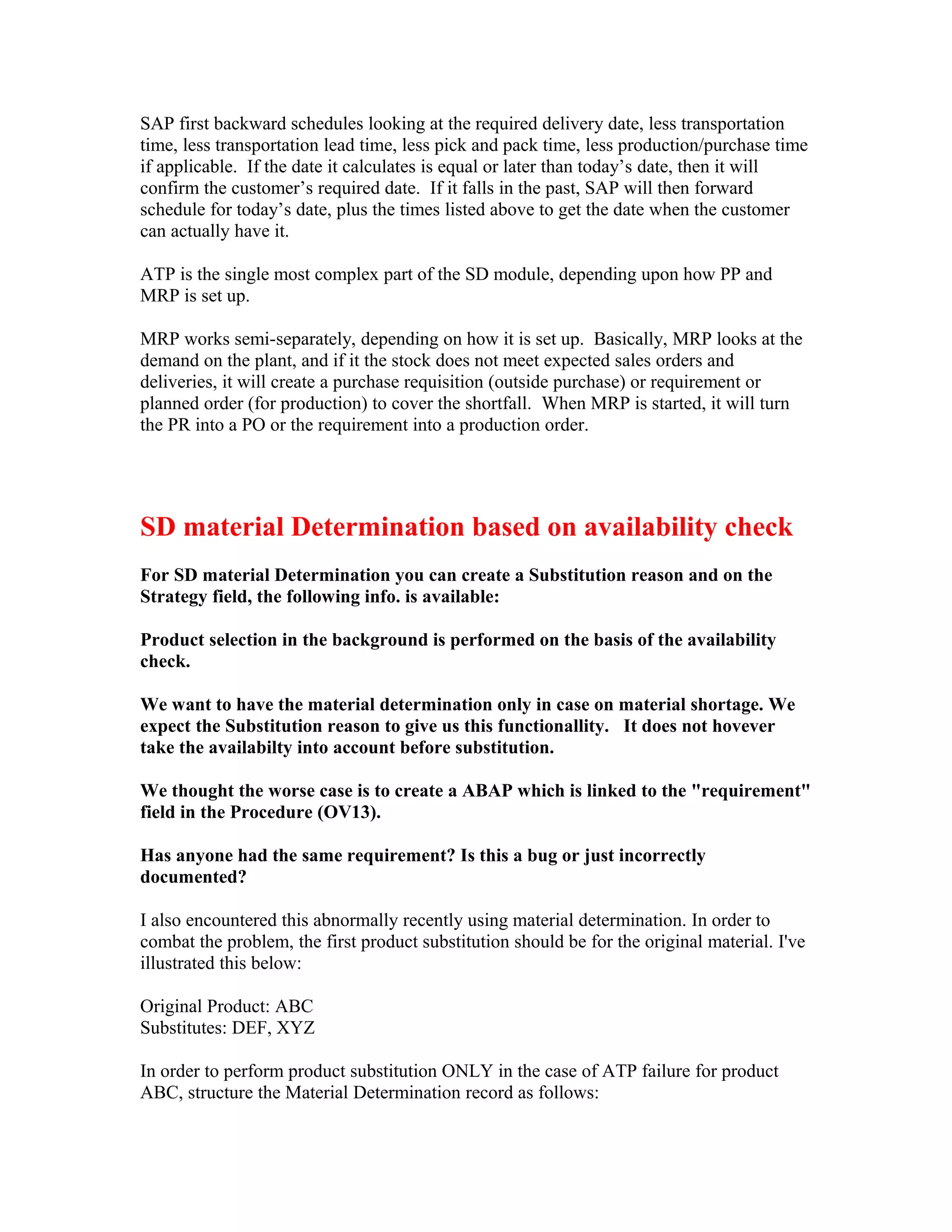 SAP first backward schedules looking at the required delivery date, less transportation
time, less transportation lead time, less pick and pack time, less production/purchase time
if applicable. If the date it calculates is equal or later than today’s date, then it will
confirm the customer’s required date. If it falls in the past, SAP will then forward
schedule for today’s date, plus the times listed above to get the date when the customer
can actually have it.

ATP is the single most complex part of the SD module, depending upon how PP and
MRP is set up.

MRP works semi-separately, depending on how it is set up. Basically, MRP looks at the
demand on the plant, and if it the stock does not meet expected sales orders and
deliveries, it will create a purchase requisition (outside purchase) or requirement or
planned order (for production) to cover the shortfall. When MRP is started, it will turn
the PR into a PO or the requirement into a production order.




SD material Determination based on availability check
For SD material Determination you can create a Substitution reason and on the
Strategy field, the following info. is available:

Product selection in the background is performed on the basis of the availability
check.

We want to have the material determination only in case on material shortage. We
expect the Substitution reason to give us this functionallity. It does not hovever
take the availabilty into account before substitution.

We thought the worse case is to create a ABAP which is linked to the "requirement"
field in the Procedure (OV13).

Has anyone had the same requirement? Is this a bug or just incorrectly
documented?

I also encountered this abnormally recently using material determination. In order to
combat the problem, the first product substitution should be for the original material. I've
illustrated this below:

Original Product: ABC
Substitutes: DEF, XYZ

In order to perform product substitution ONLY in the case of ATP failure for product
ABC, structure the Material Determination record as follows:
 