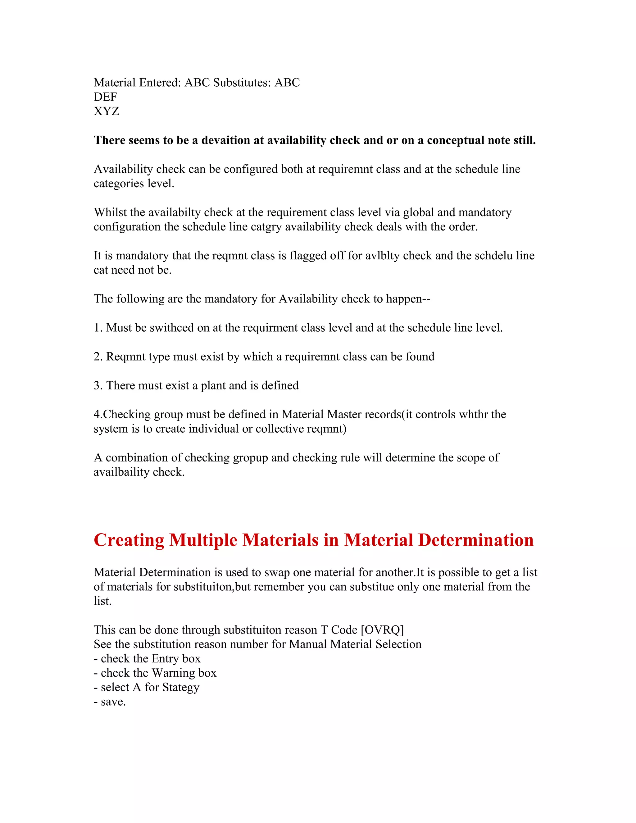 Material Entered: ABC Substitutes: ABC
DEF
XYZ

There seems to be a devaition at availability check and or on a conceptual note still.

Availability check can be configured both at requiremnt class and at the schedule line
categories level.

Whilst the availabilty check at the requirement class level via global and mandatory
configuration the schedule line catgry availability check deals with the order.

It is mandatory that the reqmnt class is flagged off for avlblty check and the schdelu line
cat need not be.

The following are the mandatory for Availability check to happen--

1. Must be swithced on at the requirment class level and at the schedule line level.

2. Reqmnt type must exist by which a requiremnt class can be found

3. There must exist a plant and is defined

4.Checking group must be defined in Material Master records(it controls whthr the
system is to create individual or collective reqmnt)

A combination of checking gropup and checking rule will determine the scope of
availbaility check.




Creating Multiple Materials in Material Determination
Material Determination is used to swap one material for another.It is possible to get a list
of materials for substituiton,but remember you can substitue only one material from the
list.

This can be done through substituiton reason T Code [OVRQ]
See the substitution reason number for Manual Material Selection
- check the Entry box
- check the Warning box
- select A for Stategy
- save.
 