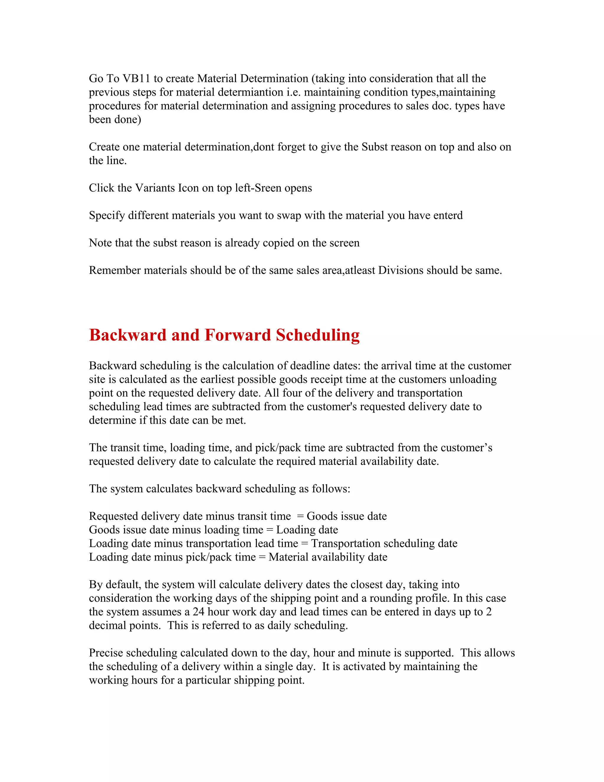 Go To VB11 to create Material Determination (taking into consideration that all the
previous steps for material determiantion i.e. maintaining condition types,maintaining
procedures for material determination and assigning procedures to sales doc. types have
been done)

Create one material determination,dont forget to give the Subst reason on top and also on
the line.

Click the Variants Icon on top left-Sreen opens

Specify different materials you want to swap with the material you have enterd

Note that the subst reason is already copied on the screen

Remember materials should be of the same sales area,atleast Divisions should be same.




Backward and Forward Scheduling
Backward scheduling is the calculation of deadline dates: the arrival time at the customer
site is calculated as the earliest possible goods receipt time at the customers unloading
point on the requested delivery date. All four of the delivery and transportation
scheduling lead times are subtracted from the customer's requested delivery date to
determine if this date can be met.

The transit time, loading time, and pick/pack time are subtracted from the customer’s
requested delivery date to calculate the required material availability date.

The system calculates backward scheduling as follows:

Requested delivery date minus transit time = Goods issue date
Goods issue date minus loading time = Loading date
Loading date minus transportation lead time = Transportation scheduling date
Loading date minus pick/pack time = Material availability date

By default, the system will calculate delivery dates the closest day, taking into
consideration the working days of the shipping point and a rounding profile. In this case
the system assumes a 24 hour work day and lead times can be entered in days up to 2
decimal points. This is referred to as daily scheduling.

Precise scheduling calculated down to the day, hour and minute is supported. This allows
the scheduling of a delivery within a single day. It is activated by maintaining the
working hours for a particular shipping point.
 
