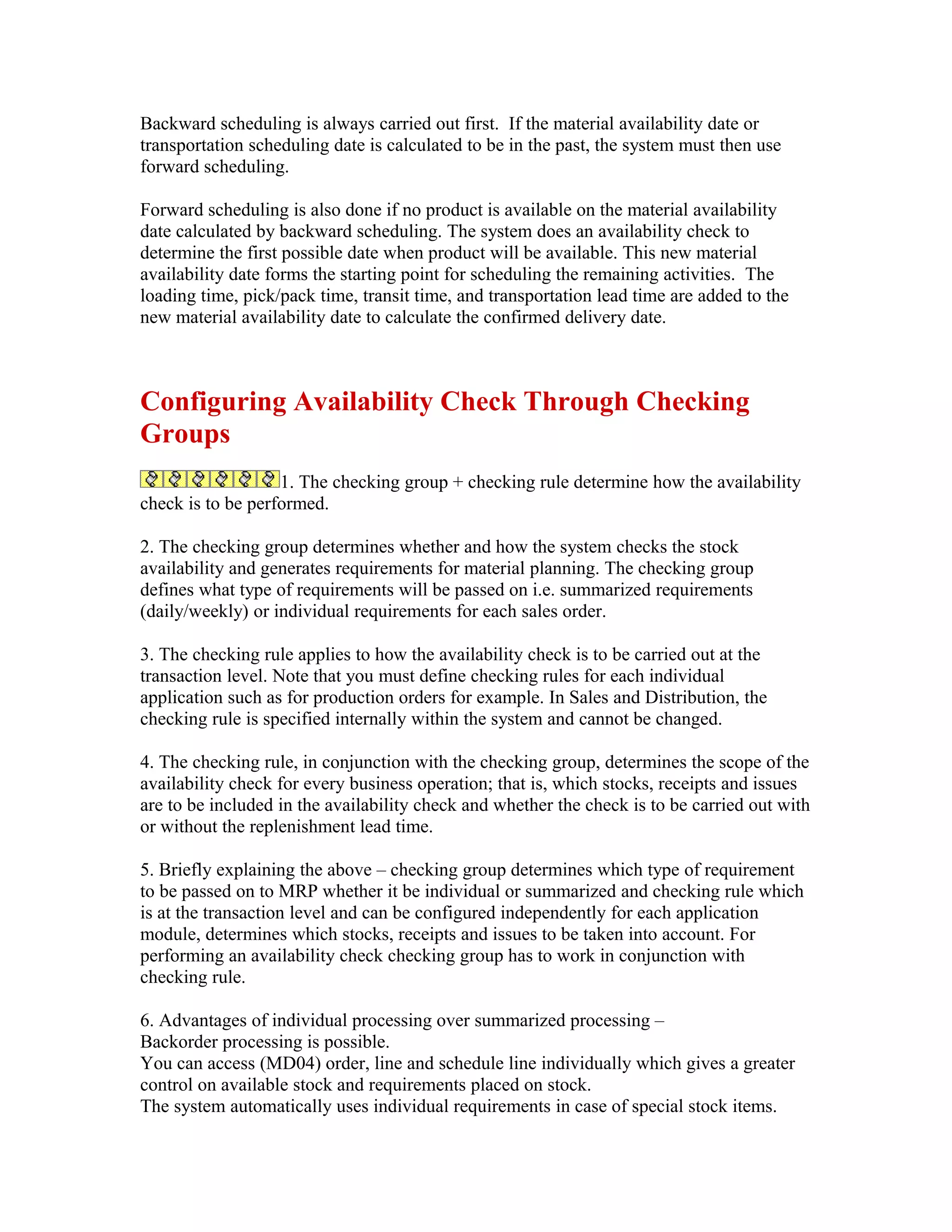 Backward scheduling is always carried out first. If the material availability date or
transportation scheduling date is calculated to be in the past, the system must then use
forward scheduling.

Forward scheduling is also done if no product is available on the material availability
date calculated by backward scheduling. The system does an availability check to
determine the first possible date when product will be available. This new material
availability date forms the starting point for scheduling the remaining activities. The
loading time, pick/pack time, transit time, and transportation lead time are added to the
new material availability date to calculate the confirmed delivery date.



Configuring Availability Check Through Checking
Groups
                   1. The checking group + checking rule determine how the availability
check is to be performed.

2. The checking group determines whether and how the system checks the stock
availability and generates requirements for material planning. The checking group
defines what type of requirements will be passed on i.e. summarized requirements
(daily/weekly) or individual requirements for each sales order.

3. The checking rule applies to how the availability check is to be carried out at the
transaction level. Note that you must define checking rules for each individual
application such as for production orders for example. In Sales and Distribution, the
checking rule is specified internally within the system and cannot be changed.

4. The checking rule, in conjunction with the checking group, determines the scope of the
availability check for every business operation; that is, which stocks, receipts and issues
are to be included in the availability check and whether the check is to be carried out with
or without the replenishment lead time.

5. Briefly explaining the above – checking group determines which type of requirement
to be passed on to MRP whether it be individual or summarized and checking rule which
is at the transaction level and can be configured independently for each application
module, determines which stocks, receipts and issues to be taken into account. For
performing an availability check checking group has to work in conjunction with
checking rule.

6. Advantages of individual processing over summarized processing –
Backorder processing is possible.
You can access (MD04) order, line and schedule line individually which gives a greater
control on available stock and requirements placed on stock.
The system automatically uses individual requirements in case of special stock items.
 