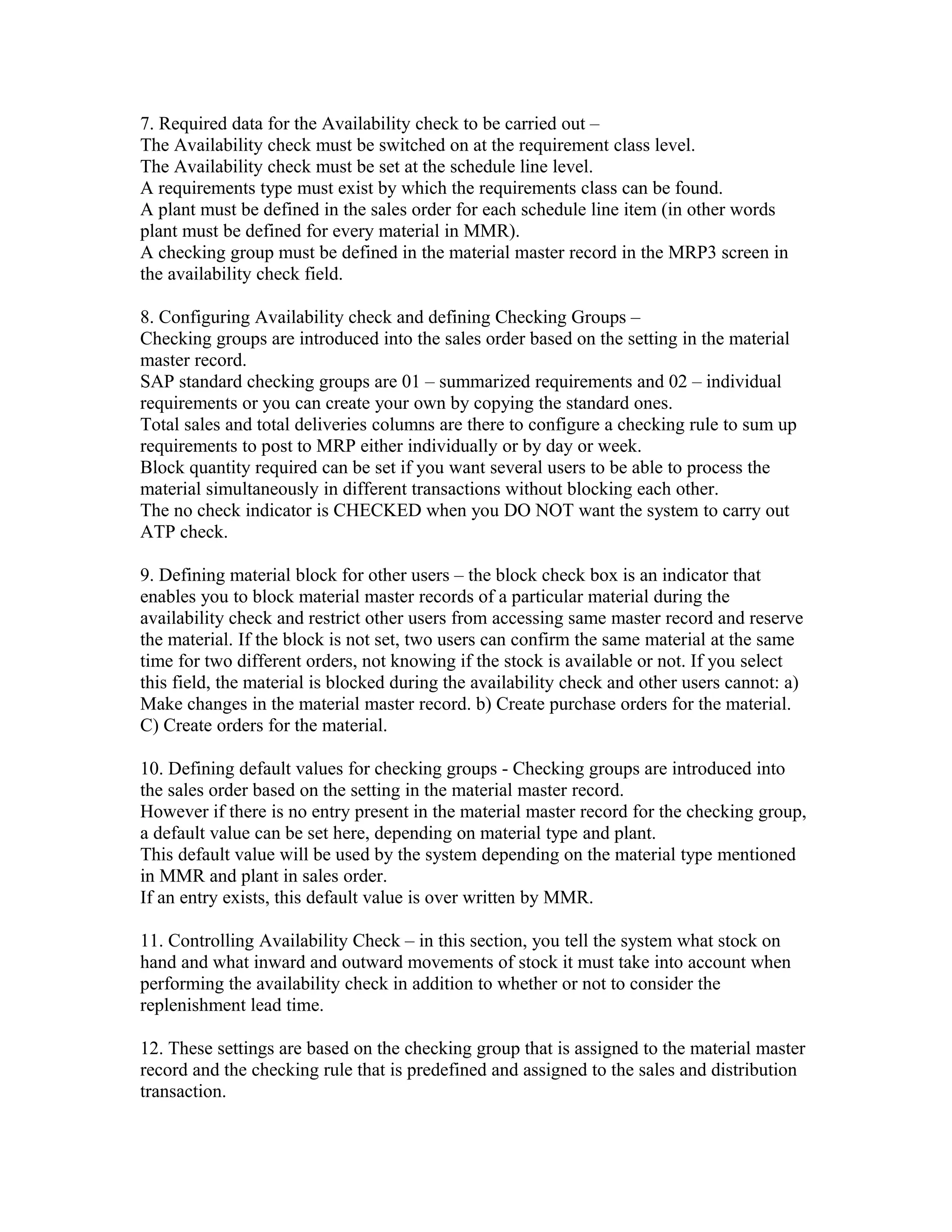 7. Required data for the Availability check to be carried out –
The Availability check must be switched on at the requirement class level.
The Availability check must be set at the schedule line level.
A requirements type must exist by which the requirements class can be found.
A plant must be defined in the sales order for each schedule line item (in other words
plant must be defined for every material in MMR).
A checking group must be defined in the material master record in the MRP3 screen in
the availability check field.

8. Configuring Availability check and defining Checking Groups –
Checking groups are introduced into the sales order based on the setting in the material
master record.
SAP standard checking groups are 01 – summarized requirements and 02 – individual
requirements or you can create your own by copying the standard ones.
Total sales and total deliveries columns are there to configure a checking rule to sum up
requirements to post to MRP either individually or by day or week.
Block quantity required can be set if you want several users to be able to process the
material simultaneously in different transactions without blocking each other.
The no check indicator is CHECKED when you DO NOT want the system to carry out
ATP check.

9. Defining material block for other users – the block check box is an indicator that
enables you to block material master records of a particular material during the
availability check and restrict other users from accessing same master record and reserve
the material. If the block is not set, two users can confirm the same material at the same
time for two different orders, not knowing if the stock is available or not. If you select
this field, the material is blocked during the availability check and other users cannot: a)
Make changes in the material master record. b) Create purchase orders for the material.
C) Create orders for the material.

10. Defining default values for checking groups - Checking groups are introduced into
the sales order based on the setting in the material master record.
However if there is no entry present in the material master record for the checking group,
a default value can be set here, depending on material type and plant.
This default value will be used by the system depending on the material type mentioned
in MMR and plant in sales order.
If an entry exists, this default value is over written by MMR.

11. Controlling Availability Check – in this section, you tell the system what stock on
hand and what inward and outward movements of stock it must take into account when
performing the availability check in addition to whether or not to consider the
replenishment lead time.

12. These settings are based on the checking group that is assigned to the material master
record and the checking rule that is predefined and assigned to the sales and distribution
transaction.
 
