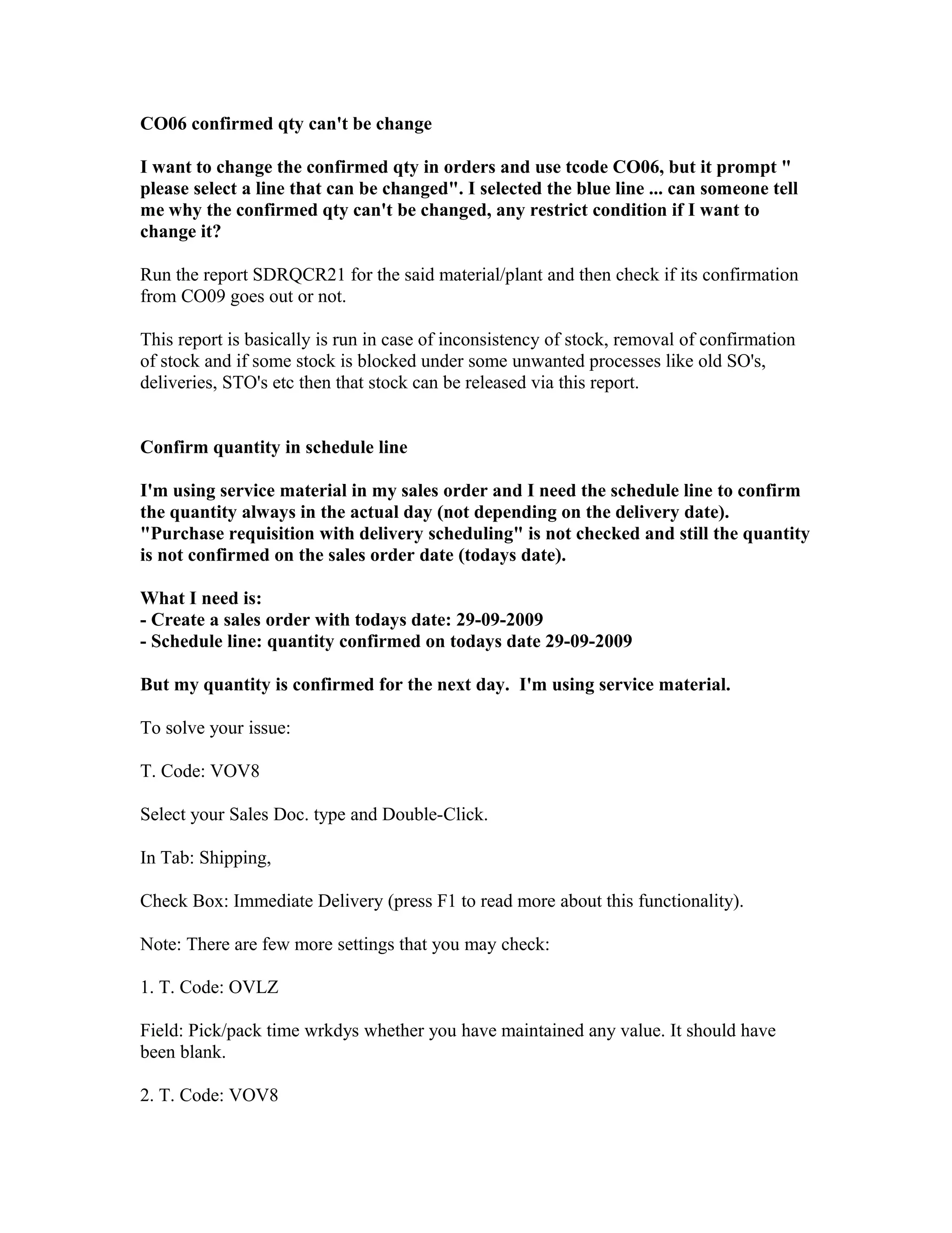 CO06 confirmed qty can't be change

I want to change the confirmed qty in orders and use tcode CO06, but it prompt "
please select a line that can be changed". I selected the blue line ... can someone tell
me why the confirmed qty can't be changed, any restrict condition if I want to
change it?

Run the report SDRQCR21 for the said material/plant and then check if its confirmation
from CO09 goes out or not.

This report is basically is run in case of inconsistency of stock, removal of confirmation
of stock and if some stock is blocked under some unwanted processes like old SO's,
deliveries, STO's etc then that stock can be released via this report.


Confirm quantity in schedule line

I'm using service material in my sales order and I need the schedule line to confirm
the quantity always in the actual day (not depending on the delivery date).
"Purchase requisition with delivery scheduling" is not checked and still the quantity
is not confirmed on the sales order date (todays date).

What I need is:
- Create a sales order with todays date: 29-09-2009
- Schedule line: quantity confirmed on todays date 29-09-2009

But my quantity is confirmed for the next day. I'm using service material.

To solve your issue:

T. Code: VOV8

Select your Sales Doc. type and Double-Click.

In Tab: Shipping,

Check Box: Immediate Delivery (press F1 to read more about this functionality).

Note: There are few more settings that you may check:

1. T. Code: OVLZ

Field: Pick/pack time wrkdys whether you have maintained any value. It should have
been blank.

2. T. Code: VOV8
 