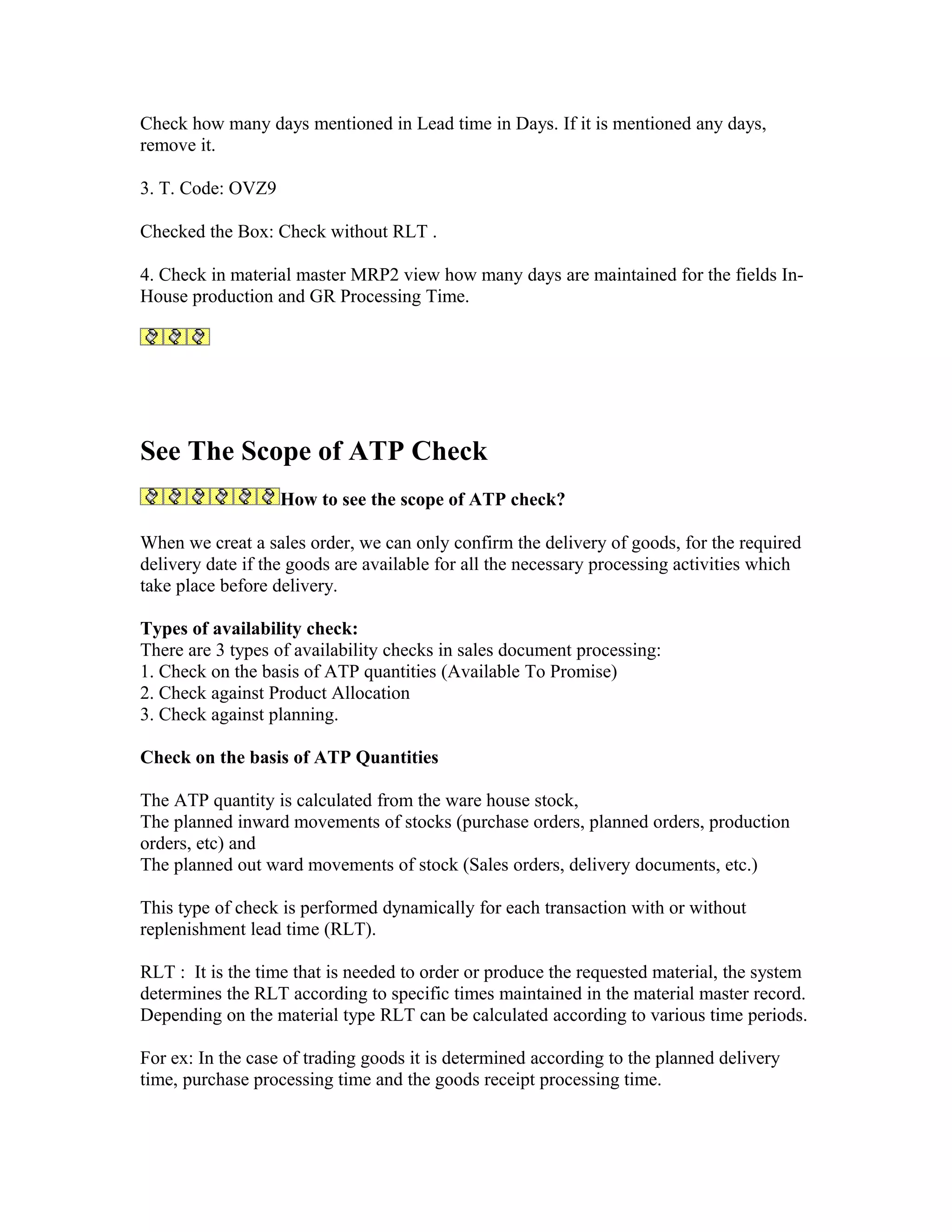Check how many days mentioned in Lead time in Days. If it is mentioned any days,
remove it.

3. T. Code: OVZ9

Checked the Box: Check without RLT .

4. Check in material master MRP2 view how many days are maintained for the fields In-
House production and GR Processing Time.




See The Scope of ATP Check
                   How to see the scope of ATP check?

When we creat a sales order, we can only confirm the delivery of goods, for the required
delivery date if the goods are available for all the necessary processing activities which
take place before delivery.

Types of availability check:
There are 3 types of availability checks in sales document processing:
1. Check on the basis of ATP quantities (Available To Promise)
2. Check against Product Allocation
3. Check against planning.

Check on the basis of ATP Quantities

The ATP quantity is calculated from the ware house stock,
The planned inward movements of stocks (purchase orders, planned orders, production
orders, etc) and
The planned out ward movements of stock (Sales orders, delivery documents, etc.)

This type of check is performed dynamically for each transaction with or without
replenishment lead time (RLT).

RLT : It is the time that is needed to order or produce the requested material, the system
determines the RLT according to specific times maintained in the material master record.
Depending on the material type RLT can be calculated according to various time periods.

For ex: In the case of trading goods it is determined according to the planned delivery
time, purchase processing time and the goods receipt processing time.
 