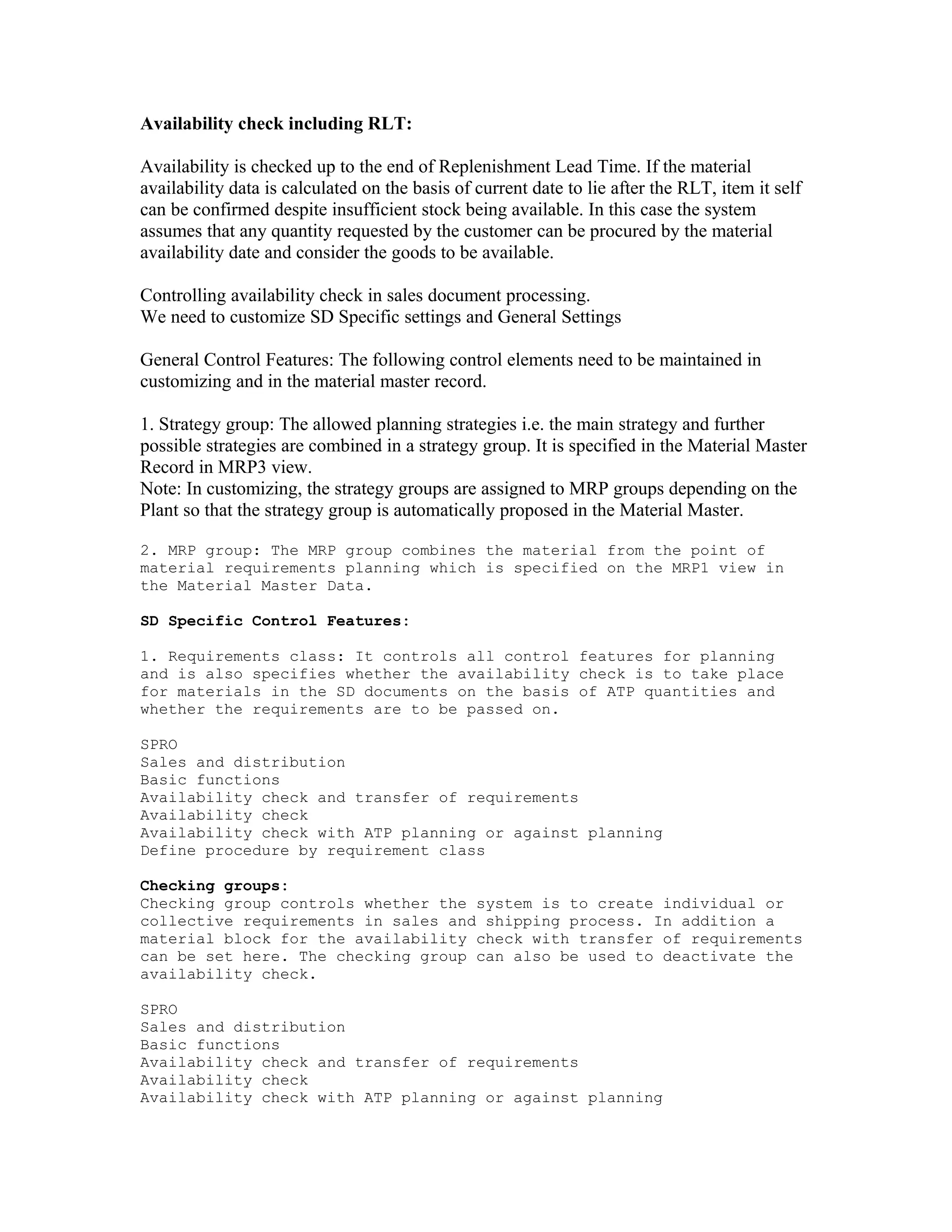 Availability check including RLT:

Availability is checked up to the end of Replenishment Lead Time. If the material
availability data is calculated on the basis of current date to lie after the RLT, item it self
can be confirmed despite insufficient stock being available. In this case the system
assumes that any quantity requested by the customer can be procured by the material
availability date and consider the goods to be available.

Controlling availability check in sales document processing.
We need to customize SD Specific settings and General Settings

General Control Features: The following control elements need to be maintained in
customizing and in the material master record.

1. Strategy group: The allowed planning strategies i.e. the main strategy and further
possible strategies are combined in a strategy group. It is specified in the Material Master
Record in MRP3 view.
Note: In customizing, the strategy groups are assigned to MRP groups depending on the
Plant so that the strategy group is automatically proposed in the Material Master.

2. MRP group: The MRP group combines the material from the point of
material requirements planning which is specified on the MRP1 view in
the Material Master Data.

SD Specific Control Features:

1. Requirements class: It controls all control features for planning
and is also specifies whether the availability check is to take place
for materials in the SD documents on the basis of ATP quantities and
whether the requirements are to be passed on.

SPRO
Sales and distribution
Basic functions
Availability check and transfer of requirements
Availability check
Availability check with ATP planning or against planning
Define procedure by requirement class

Checking groups:
Checking group controls whether the system is to create individual or
collective requirements in sales and shipping process. In addition a
material block for the availability check with transfer of requirements
can be set here. The checking group can also be used to deactivate the
availability check.

SPRO
Sales and distribution
Basic functions
Availability check and transfer of requirements
Availability check
Availability check with ATP planning or against planning
 