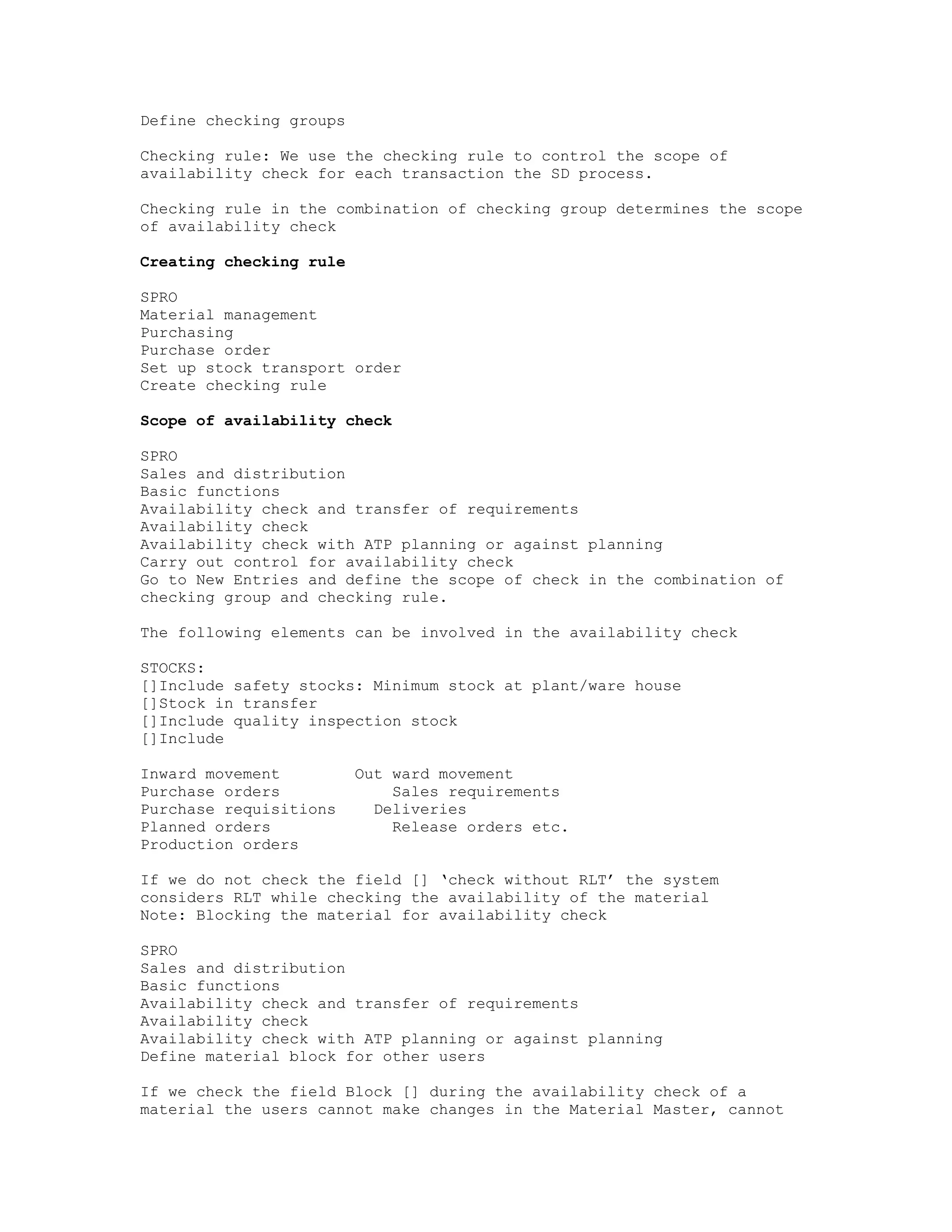 Define checking groups

Checking rule: We use the checking rule to control the scope of
availability check for each transaction the SD process.

Checking rule in the combination of checking group determines the scope
of availability check

Creating checking rule

SPRO
Material management
Purchasing
Purchase order
Set up stock transport order
Create checking rule

Scope of availability check

SPRO
Sales and distribution
Basic functions
Availability check and transfer of requirements
Availability check
Availability check with ATP planning or against planning
Carry out control for availability check
Go to New Entries and define the scope of check in the combination of
checking group and checking rule.

The following elements can be involved in the availability check

STOCKS:
[]Include safety stocks: Minimum stock at plant/ware house
[]Stock in transfer
[]Include quality inspection stock
[]Include

Inward movement          Out ward movement
Purchase orders              Sales requirements
Purchase requisitions      Deliveries
Planned orders               Release orders etc.
Production orders

If we do not check the field [] ‘check without RLT’ the system
considers RLT while checking the availability of the material
Note: Blocking the material for availability check

SPRO
Sales and distribution
Basic functions
Availability check and transfer of requirements
Availability check
Availability check with ATP planning or against planning
Define material block for other users

If we check the field Block [] during the availability check of a
material the users cannot make changes in the Material Master, cannot
 