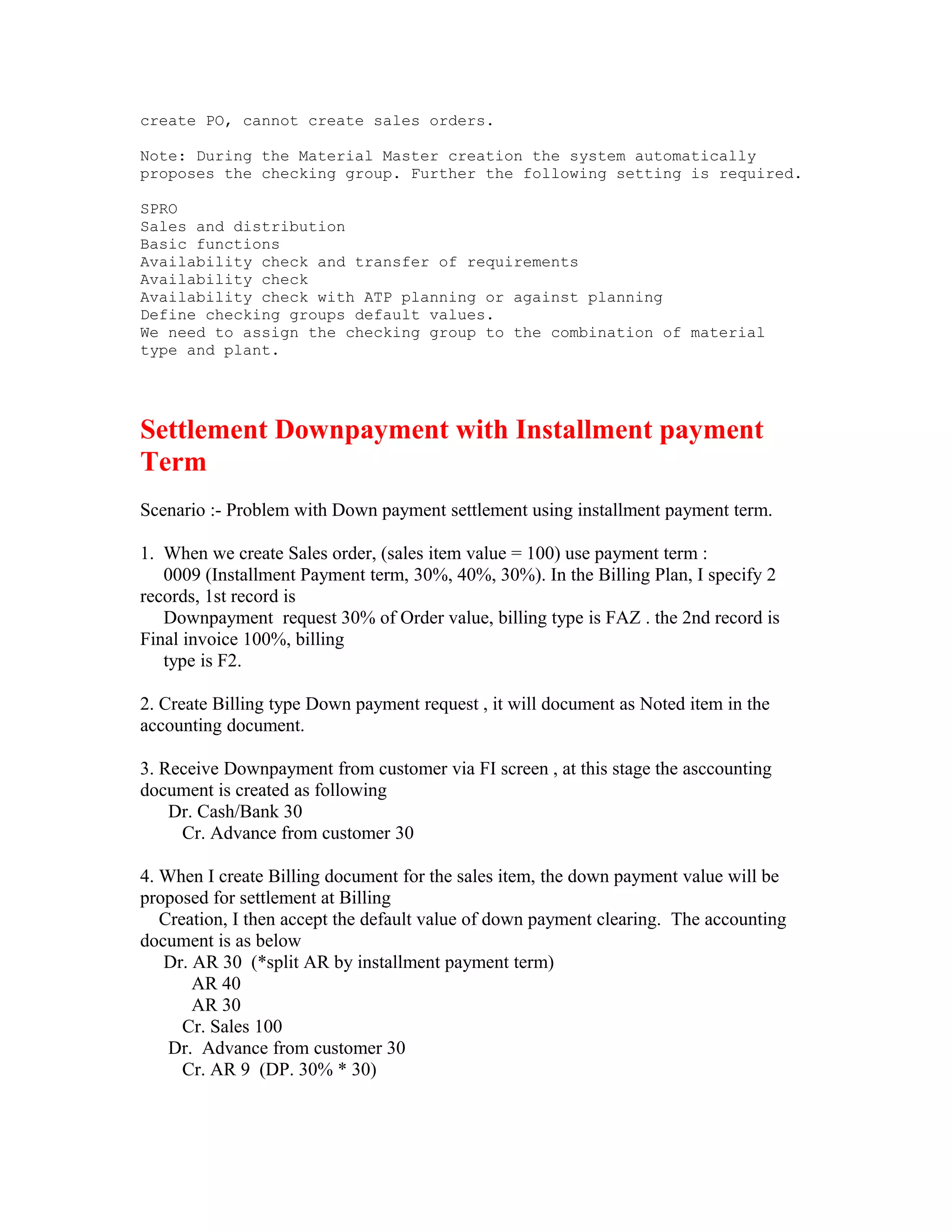 create PO, cannot create sales orders.

Note: During the Material Master creation the system automatically
proposes the checking group. Further the following setting is required.

SPRO
Sales and distribution
Basic functions
Availability check and transfer of requirements
Availability check
Availability check with ATP planning or against planning
Define checking groups default values.
We need to assign the checking group to the combination of material
type and plant.




Settlement Downpayment with Installment payment
Term
Scenario :- Problem with Down payment settlement using installment payment term.

1. When we create Sales order, (sales item value = 100) use payment term :
   0009 (Installment Payment term, 30%, 40%, 30%). In the Billing Plan, I specify 2
records, 1st record is
   Downpayment request 30% of Order value, billing type is FAZ . the 2nd record is
Final invoice 100%, billing
   type is F2.

2. Create Billing type Down payment request , it will document as Noted item in the
accounting document.

3. Receive Downpayment from customer via FI screen , at this stage the asccounting
document is created as following
    Dr. Cash/Bank 30
     Cr. Advance from customer 30

4. When I create Billing document for the sales item, the down payment value will be
proposed for settlement at Billing
   Creation, I then accept the default value of down payment clearing. The accounting
document is as below
   Dr. AR 30 (*split AR by installment payment term)
       AR 40
       AR 30
      Cr. Sales 100
    Dr. Advance from customer 30
      Cr. AR 9 (DP. 30% * 30)
 