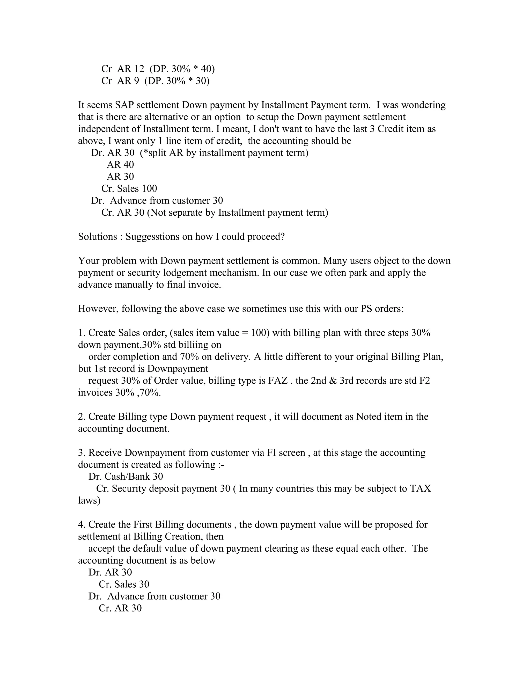 Cr AR 12 (DP. 30% * 40)
     Cr AR 9 (DP. 30% * 30)

It seems SAP settlement Down payment by Installment Payment term. I was wondering
that is there are alternative or an option to setup the Down payment settlement
independent of Installment term. I meant, I don't want to have the last 3 Credit item as
above, I want only 1 line item of credit, the accounting should be
    Dr. AR 30 (*split AR by installment payment term)
        AR 40
        AR 30
       Cr. Sales 100
    Dr. Advance from customer 30
       Cr. AR 30 (Not separate by Installment payment term)

Solutions : Suggesstions on how I could proceed?

Your problem with Down payment settlement is common. Many users object to the down
payment or security lodgement mechanism. In our case we often park and apply the
advance manually to final invoice.

However, following the above case we sometimes use this with our PS orders:

1. Create Sales order, (sales item value = 100) with billing plan with three steps 30%
down payment,30% std billiing on
   order completion and 70% on delivery. A little different to your original Billing Plan,
but 1st record is Downpayment
   request 30% of Order value, billing type is FAZ . the 2nd & 3rd records are std F2
invoices 30% ,70%.

2. Create Billing type Down payment request , it will document as Noted item in the
accounting document.

3. Receive Downpayment from customer via FI screen , at this stage the accounting
document is created as following :-
   Dr. Cash/Bank 30
    Cr. Security deposit payment 30 ( In many countries this may be subject to TAX
laws)

4. Create the First Billing documents , the down payment value will be proposed for
settlement at Billing Creation, then
   accept the default value of down payment clearing as these equal each other. The
accounting document is as below
   Dr. AR 30
      Cr. Sales 30
   Dr. Advance from customer 30
      Cr. AR 30
 