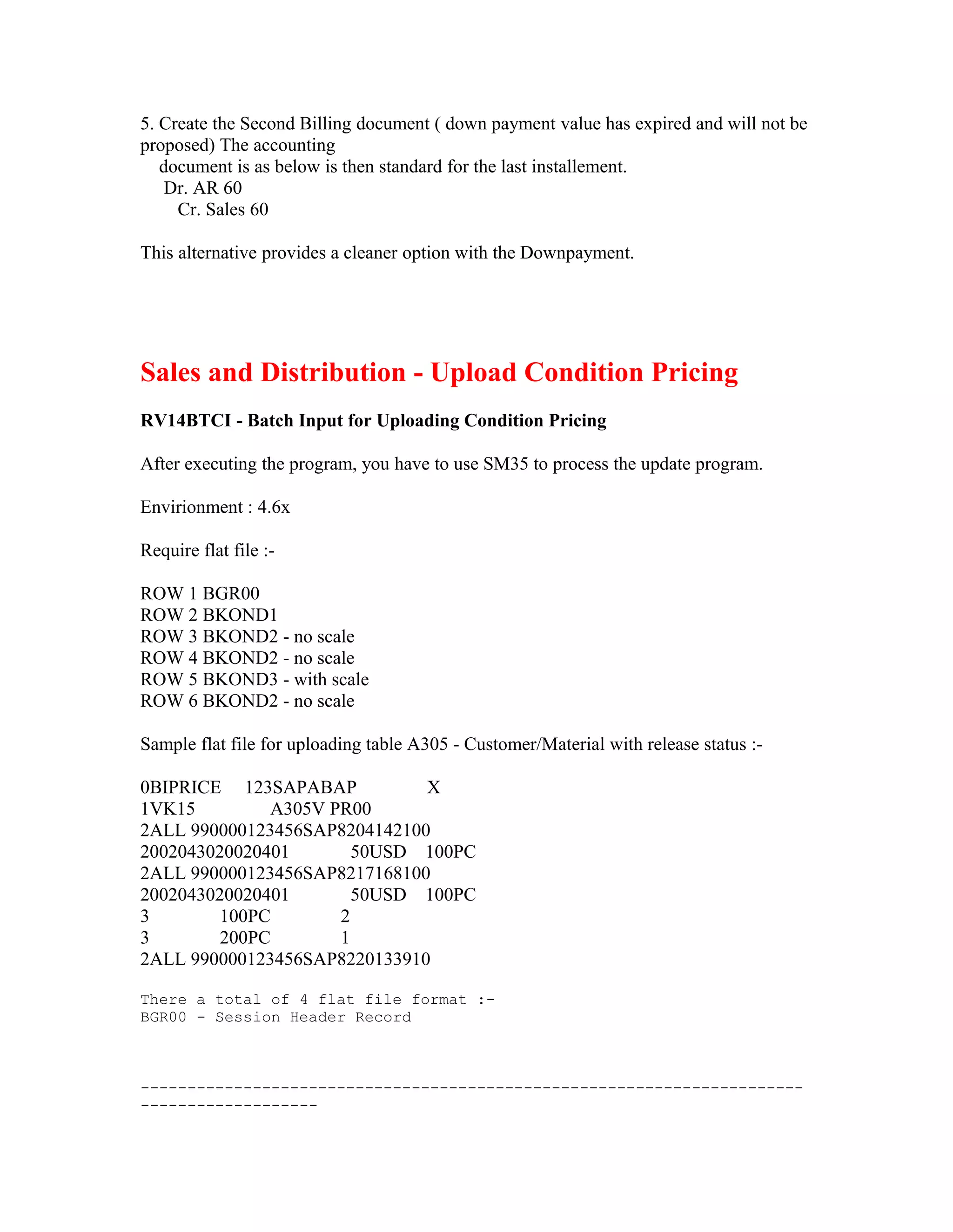 5. Create the Second Billing document ( down payment value has expired and will not be
proposed) The accounting
   document is as below is then standard for the last installement.
    Dr. AR 60
     Cr. Sales 60

This alternative provides a cleaner option with the Downpayment.




Sales and Distribution - Upload Condition Pricing
RV14BTCI - Batch Input for Uploading Condition Pricing

After executing the program, you have to use SM35 to process the update program.

Envirionment : 4.6x

Require flat file :-

ROW 1 BGR00
ROW 2 BKOND1
ROW 3 BKOND2 - no scale
ROW 4 BKOND2 - no scale
ROW 5 BKOND3 - with scale
ROW 6 BKOND2 - no scale

Sample flat file for uploading table A305 - Customer/Material with release status :-

0BIPRICE 123SAPABAP           X
1VK15         A305V PR00
2ALL 990000123456SAP8204142100
2002043020020401       50USD 100PC
2ALL 990000123456SAP8217168100
2002043020020401       50USD 100PC
3        100PC       2
3        200PC       1
2ALL 990000123456SAP8220133910

There a total of 4 flat file format :-
BGR00 - Session Header Record



-----------------------------------------------------------------------
-------------------
 