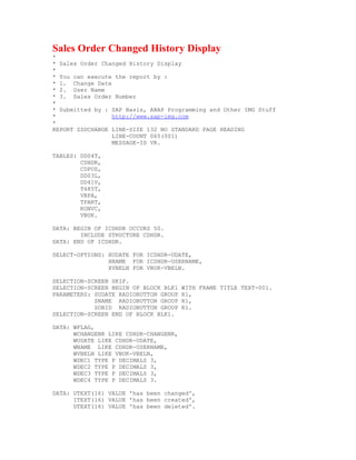 Sales Order Changed History Display
*
* Sales Order Changed History Display
*
* You can execute the report by :
* 1. Change Date
* 2. User Name
* 3. Sales Order Number
*
* Submitted by : SAP Basis, ABAP Programming and Other IMG Stuff
*                http://www.sap-img.com
*
REPORT ZSDCHANGE LINE-SIZE 132 NO STANDARD PAGE HEADING
                 LINE-COUNT 065(001)
                 MESSAGE-ID VR.

TABLES: DD04T,
        CDHDR,
        CDPOS,
        DD03L,
        DD41V,
        T685T,
        VBPA,
        TPART,
        KONVC,
        VBUK.

DATA: BEGIN OF ICDHDR OCCURS 50.
        INCLUDE STRUCTURE CDHDR.
DATA: END OF ICDHDR.

SELECT-OPTIONS: XUDATE FOR ICDHDR-UDATE,
                XNAME FOR ICDHDR-USERNAME,
                XVBELN FOR VBUK-VBELN.

SELECTION-SCREEN SKIP.
SELECTION-SCREEN BEGIN OF BLOCK BLK1   WITH FRAME TITLE TEXT-001.
PARAMETERS: SUDATE RADIOBUTTON GROUP   R1,
            SNAME RADIOBUTTON GROUP    R1,
            SOBID RADIOBUTTON GROUP    R1.
SELECTION-SCREEN END OF BLOCK BLK1.

DATA: WFLAG,
      WCHANGENR LIKE CDHDR-CHANGENR,
      WUDATE LIKE CDHDR-UDATE,
      WNAME LIKE CDHDR-USERNAME,
      WVBELN LIKE VBUK-VBELN,
      WDEC1 TYPE P DECIMALS 3,
      WDEC2 TYPE P DECIMALS 3,
      WDEC3 TYPE P DECIMALS 3,
      WDEC4 TYPE P DECIMALS 3.

DATA: UTEXT(16) VALUE 'has been changed',
      ITEXT(16) VALUE 'has been created',
      DTEXT(16) VALUE 'has been deleted'.
 