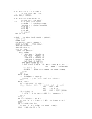 DATA: BEGIN OF ICDSHW OCCURS 50.
        INCLUDE STRUCTURE CDSHW.
DATA: END OF ICDSHW.

DATA: BEGIN OF ITAB OCCURS 10.
        INCLUDE STRUCTURE CDSHW.
DATA:   UDATE LIKE CDHDR-UDATE,
        USERNAME LIKE CDHDR-USERNAME,
        CHANGENR LIKE CDHDR-CHANGENR,
        VBELN(10),
        POSNR(6),
        ETENR(4),
        INDTEXT(200),
  END OF ITAB.

SELECT * FROM VBUK WHERE VBELN IN XVBELN.
  CLEAR CDHDR.
  CLEAR CDPOS.
  CDHDR-OBJECTCLAS = 'VERKBELEG'.
  CDHDR-OBJECTID    = VBUK-VBELN.
  PERFORM READHEADER.
  PERFORM READPOS.
  LOOP AT ITAB.
    CASE ITAB-TABNAME.
      WHEN 'VBPA'.
        IF ITAB-FNAME = 'KUNNR' OR
            ITAB-FNAME = 'LIFNR' OR
            ITAB-FNAME = 'PARNR' OR
            ITAB-FNAME = 'PERNR' OR
            ITAB-FNAME IS INITIAL.
         MOVE ITAB-TABKEY TO VBPA.
         SELECT SINGLE * FROM TPART WHERE SPRAS = SY-LANGU
                                     AND   PARVW = VBPA-PARVW.
         IF SY-SUBRC = 0.
            REPLACE '&' WITH TPART-VTEXT INTO ITAB-INDTEXT.
         ENDIF.
       ENDIF.
     WHEN 'VBAP'.
       IF ITAB-FNAME IS INITIAL.
         REPLACE '&' WITH 'Item' INTO ITAB-INDTEXT.
       ENDIF.
     WHEN 'KONVC'.
       MOVE ITAB-TABKEY TO KONVC.
       SELECT SINGLE * FROM T685T WHERE SPRAS = SY-LANGU
                                   AND   KVEWE = 'A'
                                   AND   KAPPL = 'V'
                                   AND   KSCHL = KONVC-KSCHL.
       IF SY-SUBRC = 0.
         REPLACE '&' WITH T685T-VTEXT INTO ITAB-INDTEXT.
       ENDIF.
     ENDCASE.
     IF ITAB-INDTEXT(1) EQ '&'.
       REPLACE '&' WITH ITAB-FTEXT(40) INTO ITAB-INDTEXT.
     ENDIF.
     IF ITAB-CHNGIND = 'I'.
       REPLACE '%' WITH ITEXT INTO ITAB-INDTEXT.
     ELSEIF ITAB-CHNGIND = 'U'.
 