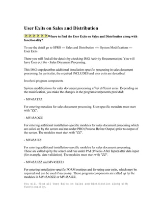 User Exits on Sales and Distribution
                  Where to find the User Exits on Sales and Distribution along with
functionality?

To see the detail go to SPRO --- Sales and Distribution ---- System Modifications ---
User Exits

There you will find all the details by checking IMG Activity Documentation. You will
have User exit for - Sales Document Processing.

This IMG step describes additional installation-specific processing in sales document
processing. In particular, the required INCLUDES and user exits are described.

Involved program components

System modifications for sales document processing affect different areas. Depending on
the modification, you make the changes in the program components provided:

- MV45ATZZ

For entering metadata for sales document processing. User-specific metadata must start
with "ZZ".

- MV45AOZZ

For entering additional installation-specific modules for sales document processing which
are called up by the screen and run under PBO (Process Before Output) prior to output of
the screen. The modules must start with "ZZ".

- MV45AIZZ

For entering additional installation-specific modules for sales document processing.
These are called up by the screen and run under PAI (Process After Input) after data input
(for example, data validation). The modules must start with "ZZ".

- MV45AFZZ and MV45EFZ1

For entering installation-specific FORM routines and for using user exits, which may be
required and can be used if necessary. These program components are called up by the
modules in MV45AOZZ or MV45AIZZ.

You will find all User Exits on Sales and Distribution along with
functionality.
 