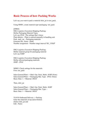 Basic Process of how Packing Works
Let's say you want to pack a material shirt_jai in test_pack.

Using MM01, create material type=packaging test_pack

[SPRO]
IMG-Logistics Execution-Shipping-Packing-
Define Packaging Material Types
Let's say JPAC. The settings that I chose:
Plant determ. - Plant is entered manually in handling unit
Pack. matl. cat. - Packaging materials
Generate Dlv. Items - blank
Number assignment - Number range interval 'HU_VEKP'


IMG-Logistics Execution-Shipping-Packing-
Define material group for packaging material
Let's say JGRP

IMG-Logistics Execution-Shipping-Packing-
Define allowed packaging materials
JGRP - JPAC


MM02: Check settings for the materials
First, test_pack

Sales:General/Plant -> Matl. Grp. Pack. Matls: JGRP (Note)
Sales:General/Plant -> Packaging Mat. Type: JPAC (Note)
Basic Data 1 -> Material: JMAT

Then, shirt_jai

Sales:General/Plant -> Matl. Grp. Pack. Matls: JGRP
Sales:General/Plant -> Packaging Mat. Type: -
Basic Data 1 -> Material: JMAT


VL01N Outbound Delivery -> Packing
Enter the materials at top and at bottom
(Select shirt_jai and
Edit - Pack)
 