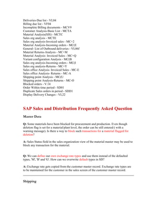 Deliveries-Due list - VL04
Billing due list - VF04
Incomplete Billing documents - MCV9
Customer Analysis-Basic List - MCTA
Material Analysis(SIS) - MCTC
Sales org analysis - MCTE
Sales org analysis-Invoiced sales - MC+2
Material Analysis-Incoming orders - MC(E
General- List of Outbound deliveries - VL06f
Material Returns-Analysis - MC+M
Material Analysis- Invoiced Sales - MC+Q
Variant configuration Analysis - MC(B
Sales org analysis-Incoming orders - MC(I
Sales org analysis-Returns - MC+Y
Sales office Analysis- Invoiced Sales - MC-E
Sales office Analysis- Returns - MC-A
Shipping point Analysis - MC(U
Shipping point Analysis-Returns - MC-O
Blocked orders - V.14
Order Within time period - SD01
Duplicate Sales orders in period - SDD1
Display Delivery Changes - VL22



SAP Sales and Distribution Frequently Asked Question
Master Data

Q: Some materials have been blocked for procurement and production. Even though
deletion flag is set for a material/plant level, the order can be still entered ( with a
warning message). Is there a way to block such transactions for a material flagged for
deletion?

A: Sales Status field in the sales organization view of the material master may be used to
block any transaction for the material.


Q: We can define our own exchange rate types and use them instead of the defaulted
types, 'M', 'B' and 'G'. How can we overwrite default types in SD?

A: Exchange rate gets copied from the customer master record. Exchange rate types are
to be maintained for the customer in the sales screen of the customer master record.


Shipping
 