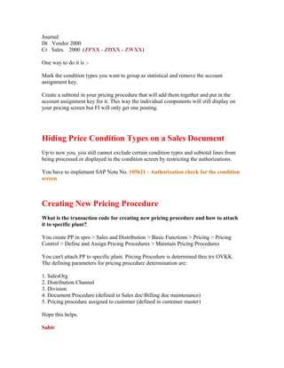 Journal:
Dr Vendor 2000
Cr Sales 2000 (ZPXX - ZDXX - ZWXX)

One way to do it is :-

Mark the condition types you want to group as statistical and remove the account
assignment key.

Create a subtotal in your pricing procedure that will add them together and put in the
account assignment key for it. This way the individual components will still display on
your pricing screen but FI will only get one posting.




Hiding Price Condition Types on a Sales Document
Up to now you, you still cannot exclude certain condition types and subtotal lines from
being processed or displayed in the condition screen by restricting the authorizations.

You have to implement SAP Note No. 105621 - Authorization check for the condition
screen



Creating New Pricing Procedure
What is the transaction code for creating new pricing procedure and how to attach
it to specific plant?

You create PP in spro > Sales and Distribution > Basic Functions > Pricing > Pricing
Control > Define and Assign Pricing Procedures > Maintain Pricing Procedures

You can't attach PP to specific plant. Pricing Procedure is determined thru trx OVKK.
The defining parameters for pricing procedure determination are:

1. SalesOrg
2. Distribution Channel
3. Division
4. Document Procedure (defined in Sales docBilling doc maintenance)
5. Pricing procedure assigned to customer (defined in customer master)

Hope this helps.

Sabir
 